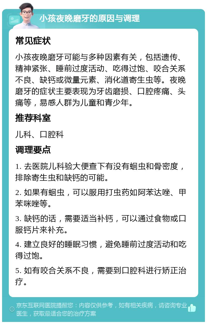 小孩夜晚磨牙的原因与调理 常见症状 小孩夜晚磨牙可能与多种因素有关，包括遗传、精神紧张、睡前过度活动、吃得过饱、咬合关系不良、缺钙或微量元素、消化道寄生虫等。夜晚磨牙的症状主要表现为牙齿磨损、口腔疼痛、头痛等，易感人群为儿童和青少年。 推荐科室 儿科、口腔科 调理要点 1. 去医院儿科验大便查下有没有蛔虫和骨密度，排除寄生虫和缺钙的可能。 2. 如果有蛔虫，可以服用打虫药如阿苯达唑、甲苯咪唑等。 3. 缺钙的话，需要适当补钙，可以通过食物或口服钙片来补充。 4. 建立良好的睡眠习惯，避免睡前过度活动和吃得过饱。 5. 如有咬合关系不良，需要到口腔科进行矫正治疗。