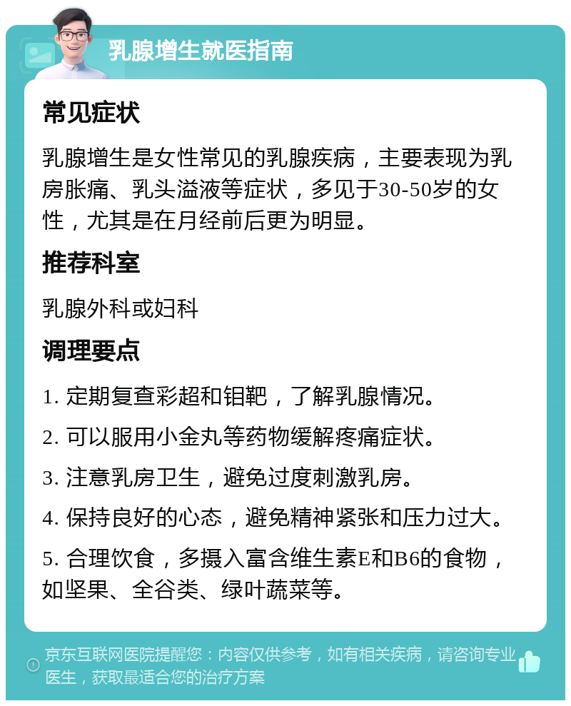 乳腺增生就医指南 常见症状 乳腺增生是女性常见的乳腺疾病，主要表现为乳房胀痛、乳头溢液等症状，多见于30-50岁的女性，尤其是在月经前后更为明显。 推荐科室 乳腺外科或妇科 调理要点 1. 定期复查彩超和钼靶，了解乳腺情况。 2. 可以服用小金丸等药物缓解疼痛症状。 3. 注意乳房卫生，避免过度刺激乳房。 4. 保持良好的心态，避免精神紧张和压力过大。 5. 合理饮食，多摄入富含维生素E和B6的食物，如坚果、全谷类、绿叶蔬菜等。