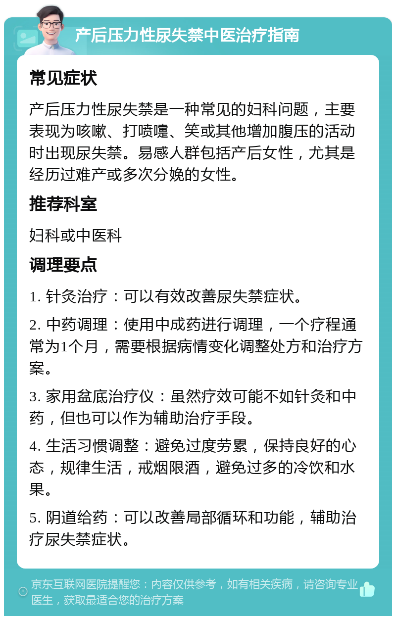 产后压力性尿失禁中医治疗指南 常见症状 产后压力性尿失禁是一种常见的妇科问题，主要表现为咳嗽、打喷嚏、笑或其他增加腹压的活动时出现尿失禁。易感人群包括产后女性，尤其是经历过难产或多次分娩的女性。 推荐科室 妇科或中医科 调理要点 1. 针灸治疗：可以有效改善尿失禁症状。 2. 中药调理：使用中成药进行调理，一个疗程通常为1个月，需要根据病情变化调整处方和治疗方案。 3. 家用盆底治疗仪：虽然疗效可能不如针灸和中药，但也可以作为辅助治疗手段。 4. 生活习惯调整：避免过度劳累，保持良好的心态，规律生活，戒烟限酒，避免过多的冷饮和水果。 5. 阴道给药：可以改善局部循环和功能，辅助治疗尿失禁症状。