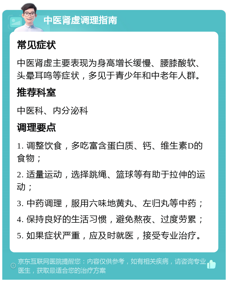 中医肾虚调理指南 常见症状 中医肾虚主要表现为身高增长缓慢、腰膝酸软、头晕耳鸣等症状，多见于青少年和中老年人群。 推荐科室 中医科、内分泌科 调理要点 1. 调整饮食，多吃富含蛋白质、钙、维生素D的食物； 2. 适量运动，选择跳绳、篮球等有助于拉伸的运动； 3. 中药调理，服用六味地黄丸、左归丸等中药； 4. 保持良好的生活习惯，避免熬夜、过度劳累； 5. 如果症状严重，应及时就医，接受专业治疗。