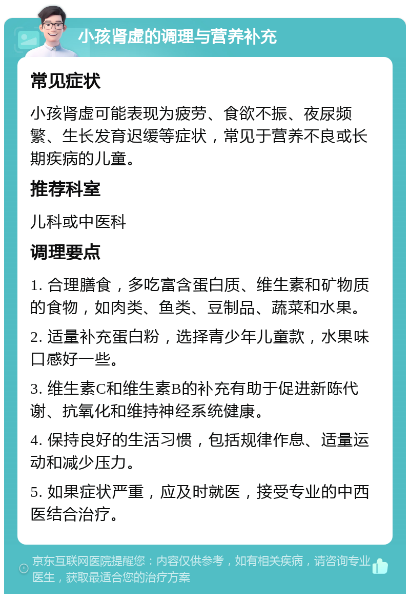 小孩肾虚的调理与营养补充 常见症状 小孩肾虚可能表现为疲劳、食欲不振、夜尿频繁、生长发育迟缓等症状，常见于营养不良或长期疾病的儿童。 推荐科室 儿科或中医科 调理要点 1. 合理膳食，多吃富含蛋白质、维生素和矿物质的食物，如肉类、鱼类、豆制品、蔬菜和水果。 2. 适量补充蛋白粉，选择青少年儿童款，水果味口感好一些。 3. 维生素C和维生素B的补充有助于促进新陈代谢、抗氧化和维持神经系统健康。 4. 保持良好的生活习惯，包括规律作息、适量运动和减少压力。 5. 如果症状严重，应及时就医，接受专业的中西医结合治疗。