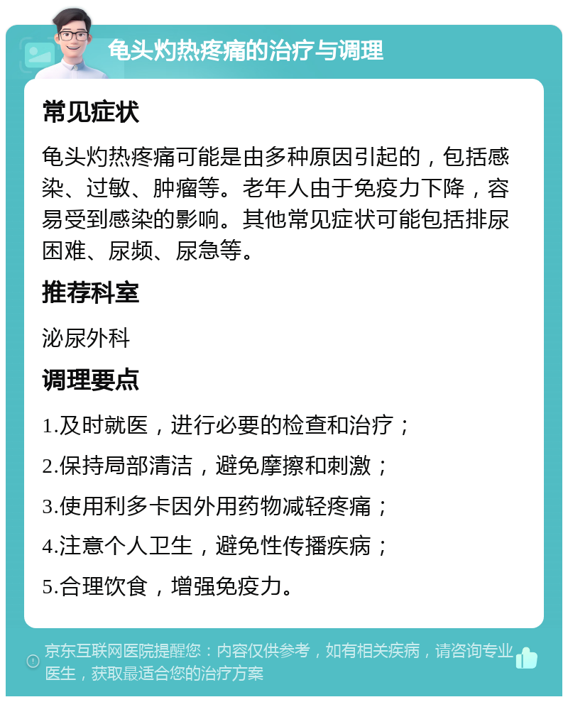 龟头灼热疼痛的治疗与调理 常见症状 龟头灼热疼痛可能是由多种原因引起的，包括感染、过敏、肿瘤等。老年人由于免疫力下降，容易受到感染的影响。其他常见症状可能包括排尿困难、尿频、尿急等。 推荐科室 泌尿外科 调理要点 1.及时就医，进行必要的检查和治疗； 2.保持局部清洁，避免摩擦和刺激； 3.使用利多卡因外用药物减轻疼痛； 4.注意个人卫生，避免性传播疾病； 5.合理饮食，增强免疫力。