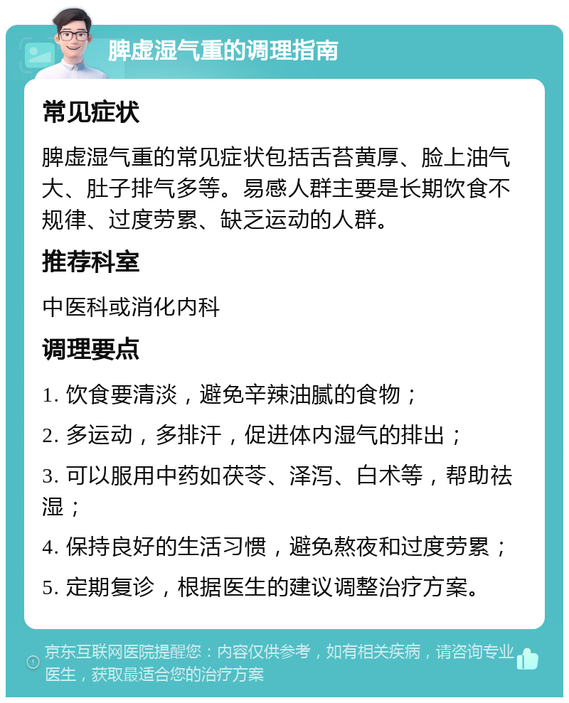 脾虚湿气重的调理指南 常见症状 脾虚湿气重的常见症状包括舌苔黄厚、脸上油气大、肚子排气多等。易感人群主要是长期饮食不规律、过度劳累、缺乏运动的人群。 推荐科室 中医科或消化内科 调理要点 1. 饮食要清淡，避免辛辣油腻的食物； 2. 多运动，多排汗，促进体内湿气的排出； 3. 可以服用中药如茯苓、泽泻、白术等，帮助祛湿； 4. 保持良好的生活习惯，避免熬夜和过度劳累； 5. 定期复诊，根据医生的建议调整治疗方案。