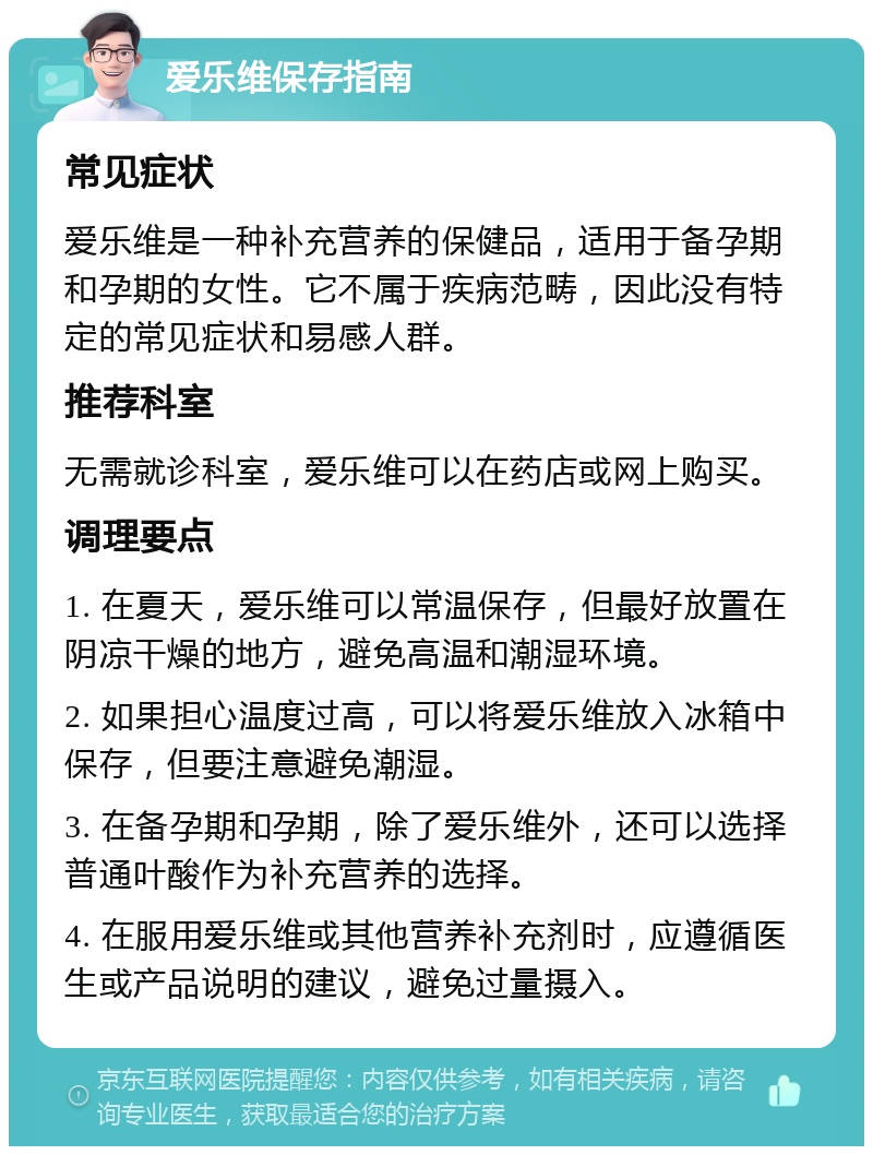 爱乐维保存指南 常见症状 爱乐维是一种补充营养的保健品，适用于备孕期和孕期的女性。它不属于疾病范畴，因此没有特定的常见症状和易感人群。 推荐科室 无需就诊科室，爱乐维可以在药店或网上购买。 调理要点 1. 在夏天，爱乐维可以常温保存，但最好放置在阴凉干燥的地方，避免高温和潮湿环境。 2. 如果担心温度过高，可以将爱乐维放入冰箱中保存，但要注意避免潮湿。 3. 在备孕期和孕期，除了爱乐维外，还可以选择普通叶酸作为补充营养的选择。 4. 在服用爱乐维或其他营养补充剂时，应遵循医生或产品说明的建议，避免过量摄入。