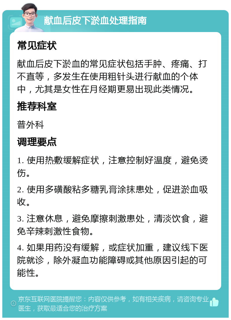 献血后皮下淤血处理指南 常见症状 献血后皮下淤血的常见症状包括手肿、疼痛、打不直等，多发生在使用粗针头进行献血的个体中，尤其是女性在月经期更易出现此类情况。 推荐科室 普外科 调理要点 1. 使用热敷缓解症状，注意控制好温度，避免烫伤。 2. 使用多磺酸粘多糖乳膏涂抹患处，促进淤血吸收。 3. 注意休息，避免摩擦刺激患处，清淡饮食，避免辛辣刺激性食物。 4. 如果用药没有缓解，或症状加重，建议线下医院就诊，除外凝血功能障碍或其他原因引起的可能性。