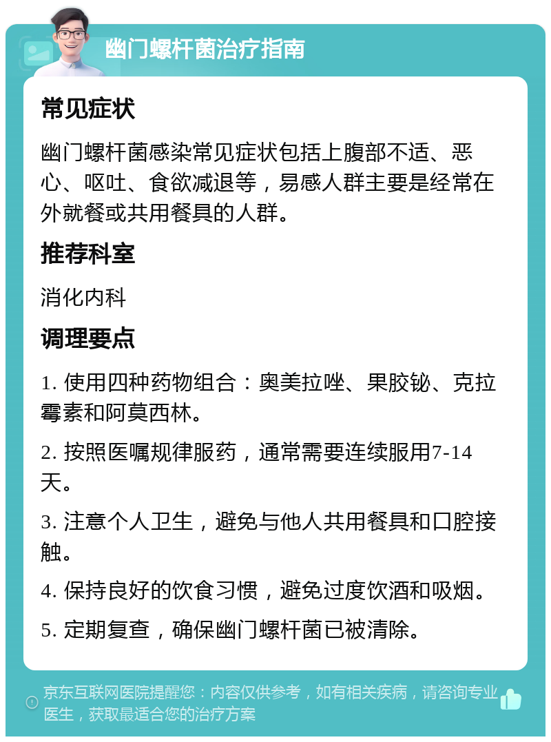 幽门螺杆菌治疗指南 常见症状 幽门螺杆菌感染常见症状包括上腹部不适、恶心、呕吐、食欲减退等，易感人群主要是经常在外就餐或共用餐具的人群。 推荐科室 消化内科 调理要点 1. 使用四种药物组合：奥美拉唑、果胶铋、克拉霉素和阿莫西林。 2. 按照医嘱规律服药，通常需要连续服用7-14天。 3. 注意个人卫生，避免与他人共用餐具和口腔接触。 4. 保持良好的饮食习惯，避免过度饮酒和吸烟。 5. 定期复查，确保幽门螺杆菌已被清除。