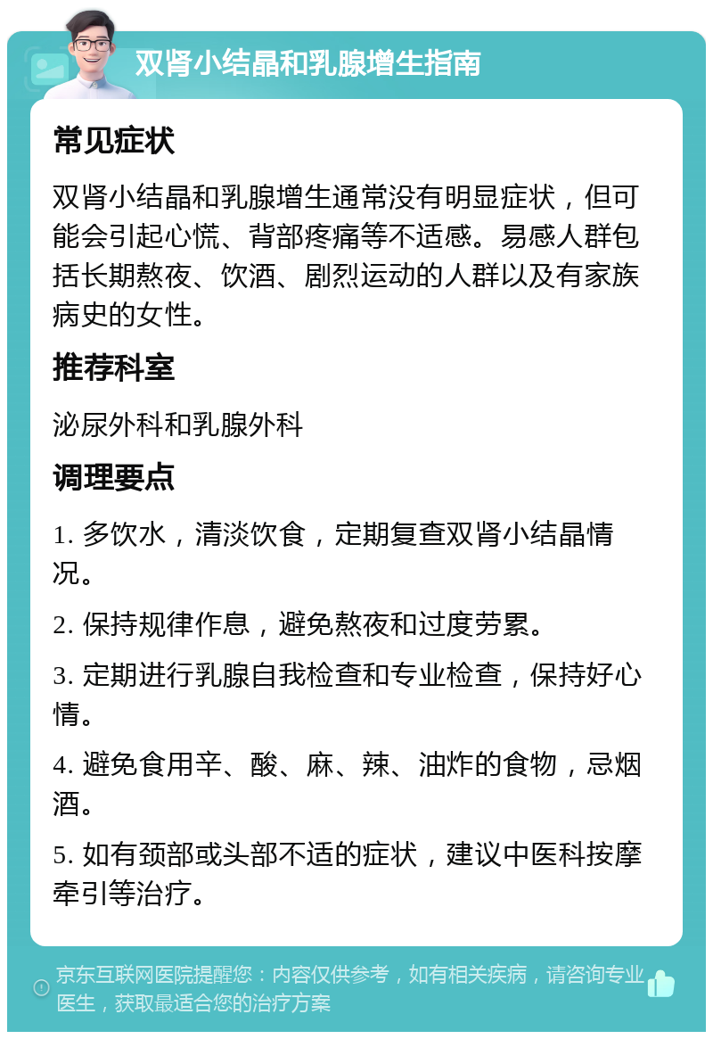 双肾小结晶和乳腺增生指南 常见症状 双肾小结晶和乳腺增生通常没有明显症状，但可能会引起心慌、背部疼痛等不适感。易感人群包括长期熬夜、饮酒、剧烈运动的人群以及有家族病史的女性。 推荐科室 泌尿外科和乳腺外科 调理要点 1. 多饮水，清淡饮食，定期复查双肾小结晶情况。 2. 保持规律作息，避免熬夜和过度劳累。 3. 定期进行乳腺自我检查和专业检查，保持好心情。 4. 避免食用辛、酸、麻、辣、油炸的食物，忌烟酒。 5. 如有颈部或头部不适的症状，建议中医科按摩牵引等治疗。