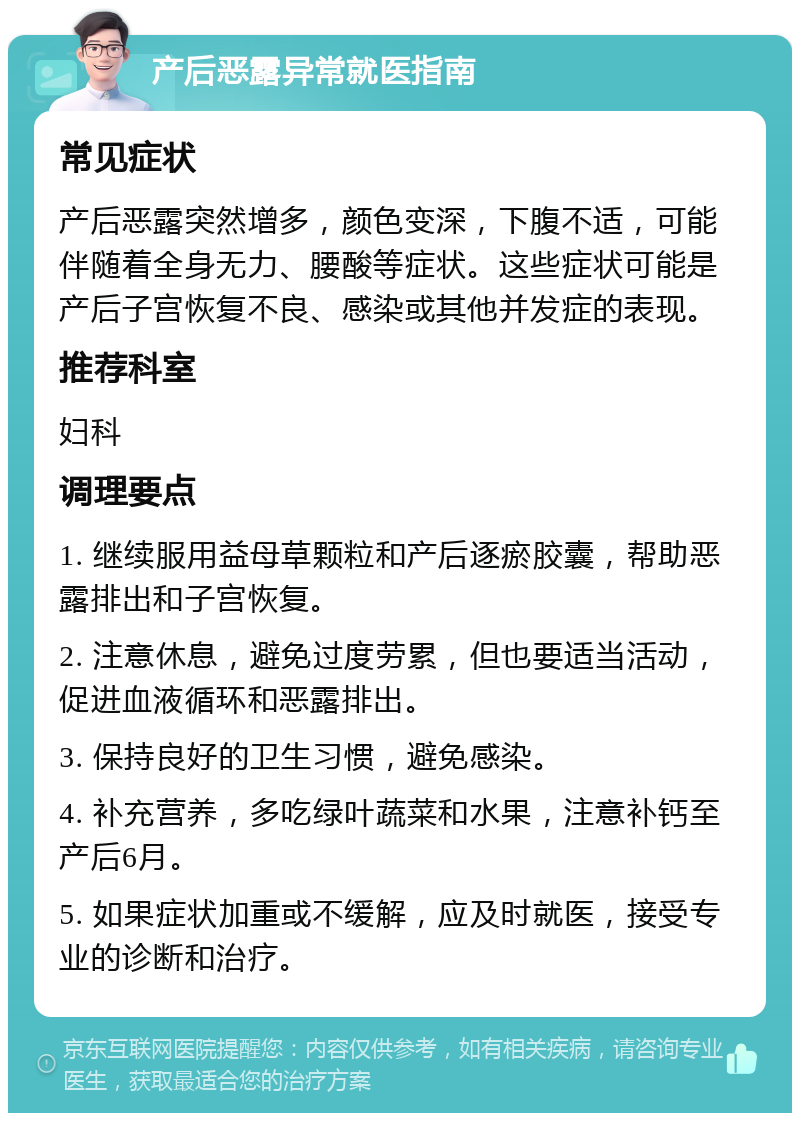 产后恶露异常就医指南 常见症状 产后恶露突然增多，颜色变深，下腹不适，可能伴随着全身无力、腰酸等症状。这些症状可能是产后子宫恢复不良、感染或其他并发症的表现。 推荐科室 妇科 调理要点 1. 继续服用益母草颗粒和产后逐瘀胶囊，帮助恶露排出和子宫恢复。 2. 注意休息，避免过度劳累，但也要适当活动，促进血液循环和恶露排出。 3. 保持良好的卫生习惯，避免感染。 4. 补充营养，多吃绿叶蔬菜和水果，注意补钙至产后6月。 5. 如果症状加重或不缓解，应及时就医，接受专业的诊断和治疗。