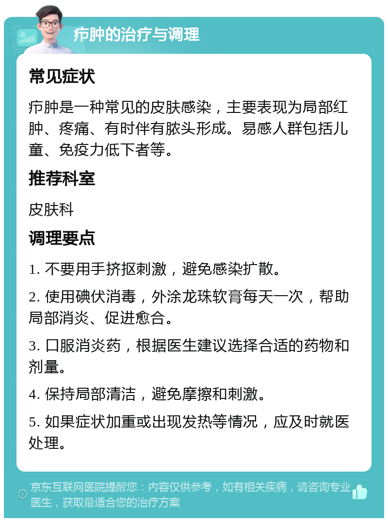 疖肿的治疗与调理 常见症状 疖肿是一种常见的皮肤感染，主要表现为局部红肿、疼痛、有时伴有脓头形成。易感人群包括儿童、免疫力低下者等。 推荐科室 皮肤科 调理要点 1. 不要用手挤抠刺激，避免感染扩散。 2. 使用碘伏消毒，外涂龙珠软膏每天一次，帮助局部消炎、促进愈合。 3. 口服消炎药，根据医生建议选择合适的药物和剂量。 4. 保持局部清洁，避免摩擦和刺激。 5. 如果症状加重或出现发热等情况，应及时就医处理。