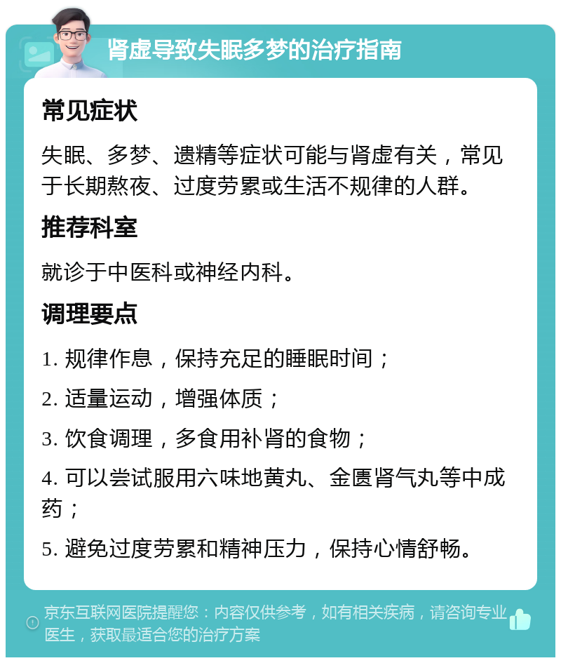 肾虚导致失眠多梦的治疗指南 常见症状 失眠、多梦、遗精等症状可能与肾虚有关，常见于长期熬夜、过度劳累或生活不规律的人群。 推荐科室 就诊于中医科或神经内科。 调理要点 1. 规律作息，保持充足的睡眠时间； 2. 适量运动，增强体质； 3. 饮食调理，多食用补肾的食物； 4. 可以尝试服用六味地黄丸、金匮肾气丸等中成药； 5. 避免过度劳累和精神压力，保持心情舒畅。