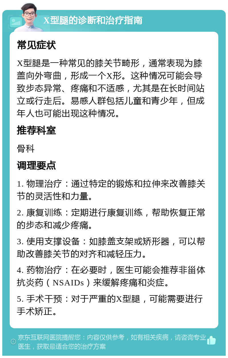 X型腿的诊断和治疗指南 常见症状 X型腿是一种常见的膝关节畸形，通常表现为膝盖向外弯曲，形成一个X形。这种情况可能会导致步态异常、疼痛和不适感，尤其是在长时间站立或行走后。易感人群包括儿童和青少年，但成年人也可能出现这种情况。 推荐科室 骨科 调理要点 1. 物理治疗：通过特定的锻炼和拉伸来改善膝关节的灵活性和力量。 2. 康复训练：定期进行康复训练，帮助恢复正常的步态和减少疼痛。 3. 使用支撑设备：如膝盖支架或矫形器，可以帮助改善膝关节的对齐和减轻压力。 4. 药物治疗：在必要时，医生可能会推荐非甾体抗炎药（NSAIDs）来缓解疼痛和炎症。 5. 手术干预：对于严重的X型腿，可能需要进行手术矫正。