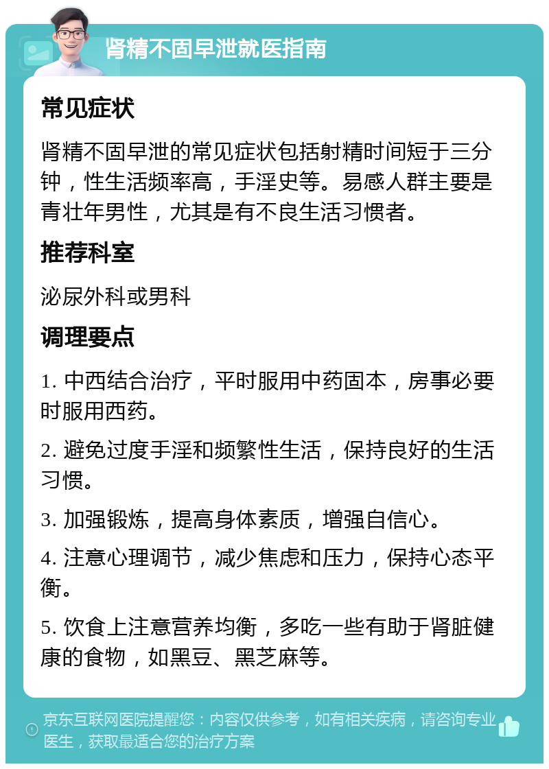 肾精不固早泄就医指南 常见症状 肾精不固早泄的常见症状包括射精时间短于三分钟，性生活频率高，手淫史等。易感人群主要是青壮年男性，尤其是有不良生活习惯者。 推荐科室 泌尿外科或男科 调理要点 1. 中西结合治疗，平时服用中药固本，房事必要时服用西药。 2. 避免过度手淫和频繁性生活，保持良好的生活习惯。 3. 加强锻炼，提高身体素质，增强自信心。 4. 注意心理调节，减少焦虑和压力，保持心态平衡。 5. 饮食上注意营养均衡，多吃一些有助于肾脏健康的食物，如黑豆、黑芝麻等。