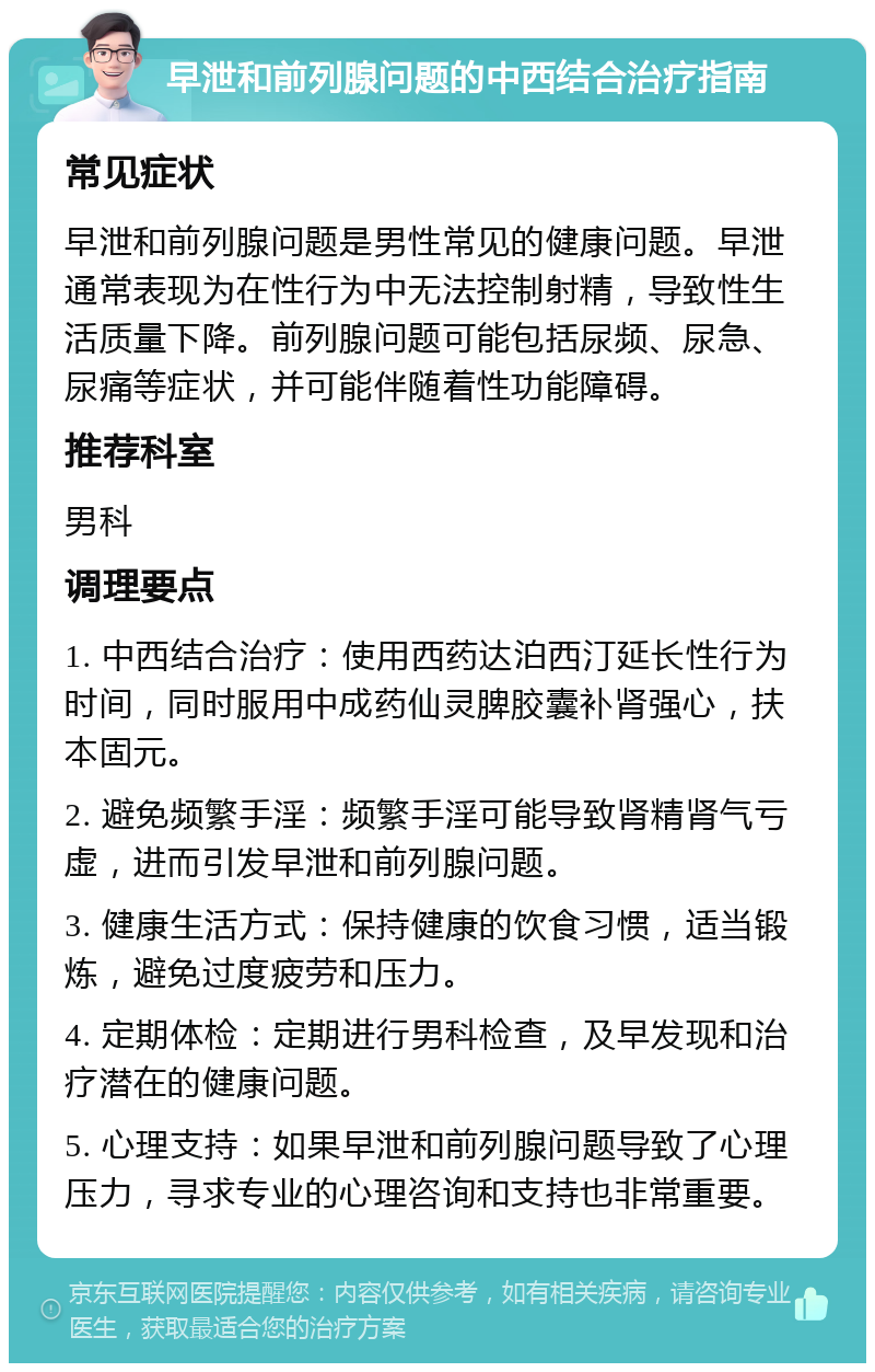 早泄和前列腺问题的中西结合治疗指南 常见症状 早泄和前列腺问题是男性常见的健康问题。早泄通常表现为在性行为中无法控制射精，导致性生活质量下降。前列腺问题可能包括尿频、尿急、尿痛等症状，并可能伴随着性功能障碍。 推荐科室 男科 调理要点 1. 中西结合治疗：使用西药达泊西汀延长性行为时间，同时服用中成药仙灵脾胶囊补肾强心，扶本固元。 2. 避免频繁手淫：频繁手淫可能导致肾精肾气亏虚，进而引发早泄和前列腺问题。 3. 健康生活方式：保持健康的饮食习惯，适当锻炼，避免过度疲劳和压力。 4. 定期体检：定期进行男科检查，及早发现和治疗潜在的健康问题。 5. 心理支持：如果早泄和前列腺问题导致了心理压力，寻求专业的心理咨询和支持也非常重要。