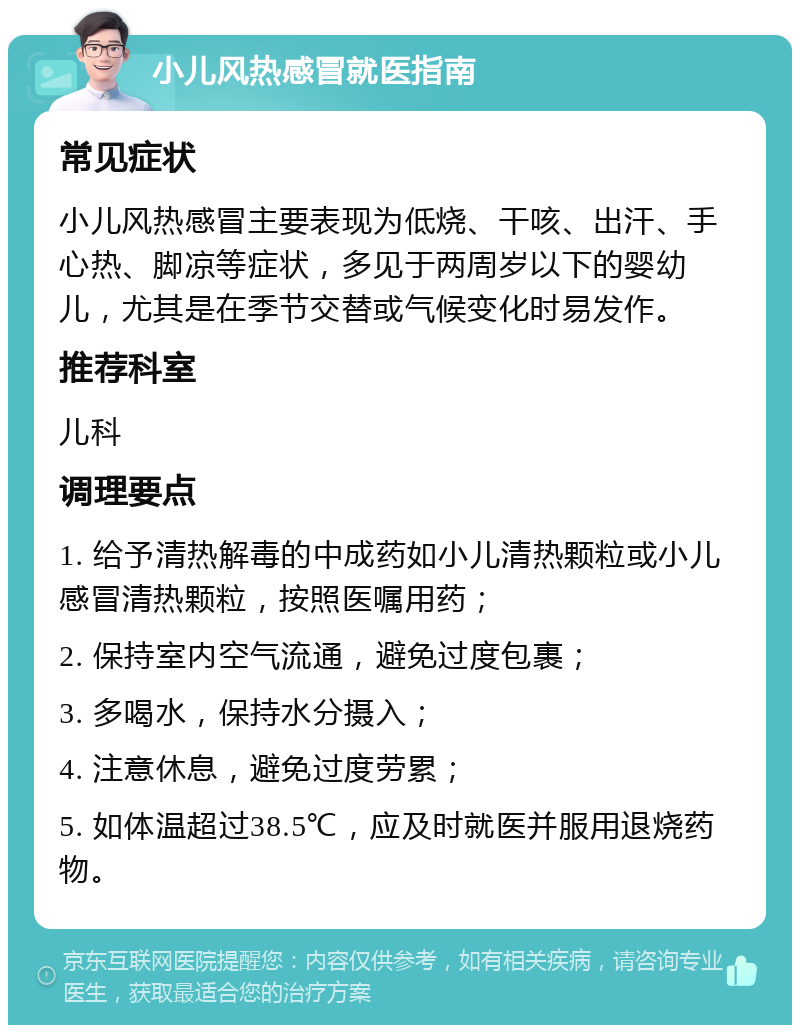 小儿风热感冒就医指南 常见症状 小儿风热感冒主要表现为低烧、干咳、出汗、手心热、脚凉等症状，多见于两周岁以下的婴幼儿，尤其是在季节交替或气候变化时易发作。 推荐科室 儿科 调理要点 1. 给予清热解毒的中成药如小儿清热颗粒或小儿感冒清热颗粒，按照医嘱用药； 2. 保持室内空气流通，避免过度包裹； 3. 多喝水，保持水分摄入； 4. 注意休息，避免过度劳累； 5. 如体温超过38.5℃，应及时就医并服用退烧药物。