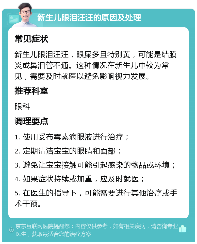 新生儿眼泪汪汪的原因及处理 常见症状 新生儿眼泪汪汪，眼屎多且特别黄，可能是结膜炎或鼻泪管不通。这种情况在新生儿中较为常见，需要及时就医以避免影响视力发展。 推荐科室 眼科 调理要点 1. 使用妥布霉素滴眼液进行治疗； 2. 定期清洁宝宝的眼睛和面部； 3. 避免让宝宝接触可能引起感染的物品或环境； 4. 如果症状持续或加重，应及时就医； 5. 在医生的指导下，可能需要进行其他治疗或手术干预。