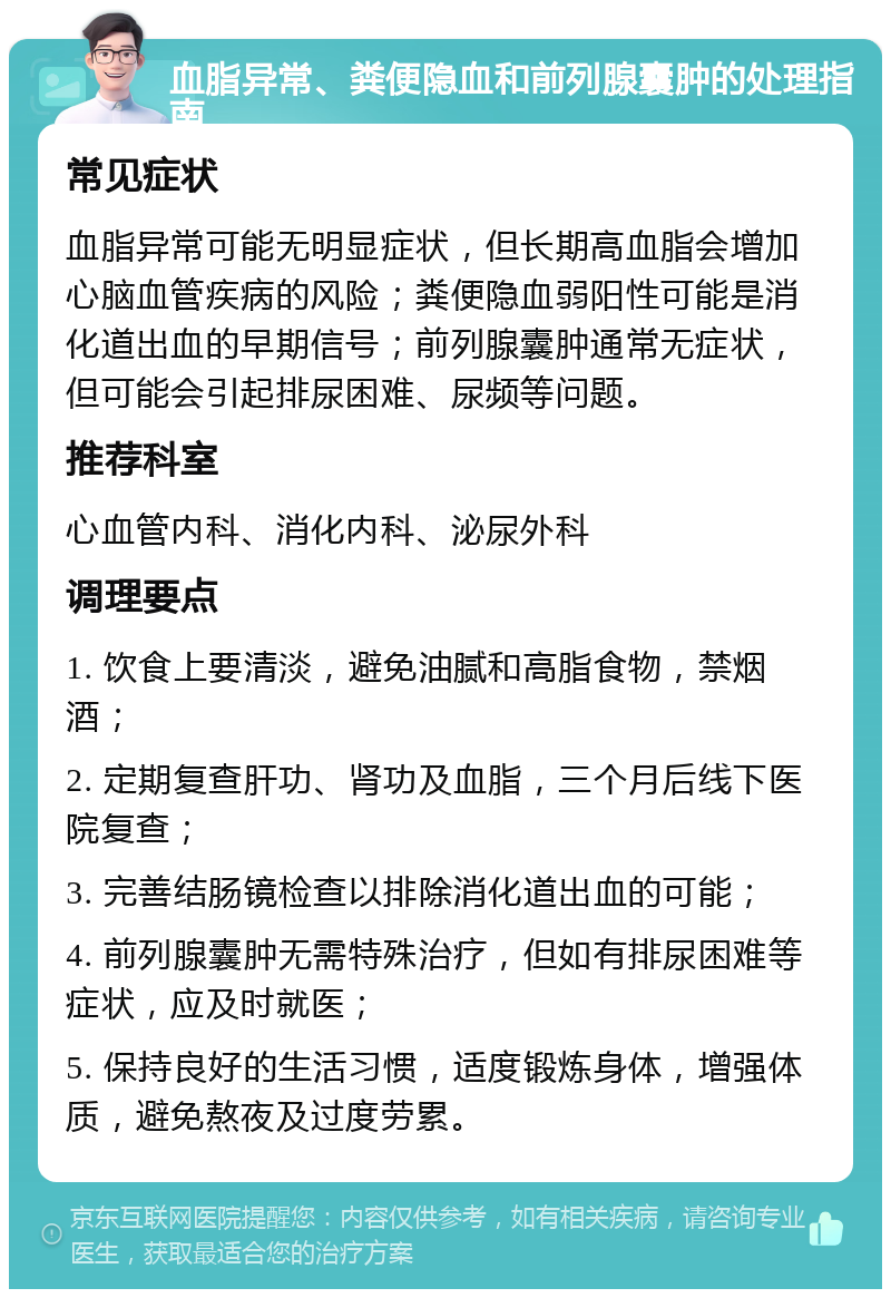 血脂异常、粪便隐血和前列腺囊肿的处理指南 常见症状 血脂异常可能无明显症状，但长期高血脂会增加心脑血管疾病的风险；粪便隐血弱阳性可能是消化道出血的早期信号；前列腺囊肿通常无症状，但可能会引起排尿困难、尿频等问题。 推荐科室 心血管内科、消化内科、泌尿外科 调理要点 1. 饮食上要清淡，避免油腻和高脂食物，禁烟酒； 2. 定期复查肝功、肾功及血脂，三个月后线下医院复查； 3. 完善结肠镜检查以排除消化道出血的可能； 4. 前列腺囊肿无需特殊治疗，但如有排尿困难等症状，应及时就医； 5. 保持良好的生活习惯，适度锻炼身体，增强体质，避免熬夜及过度劳累。