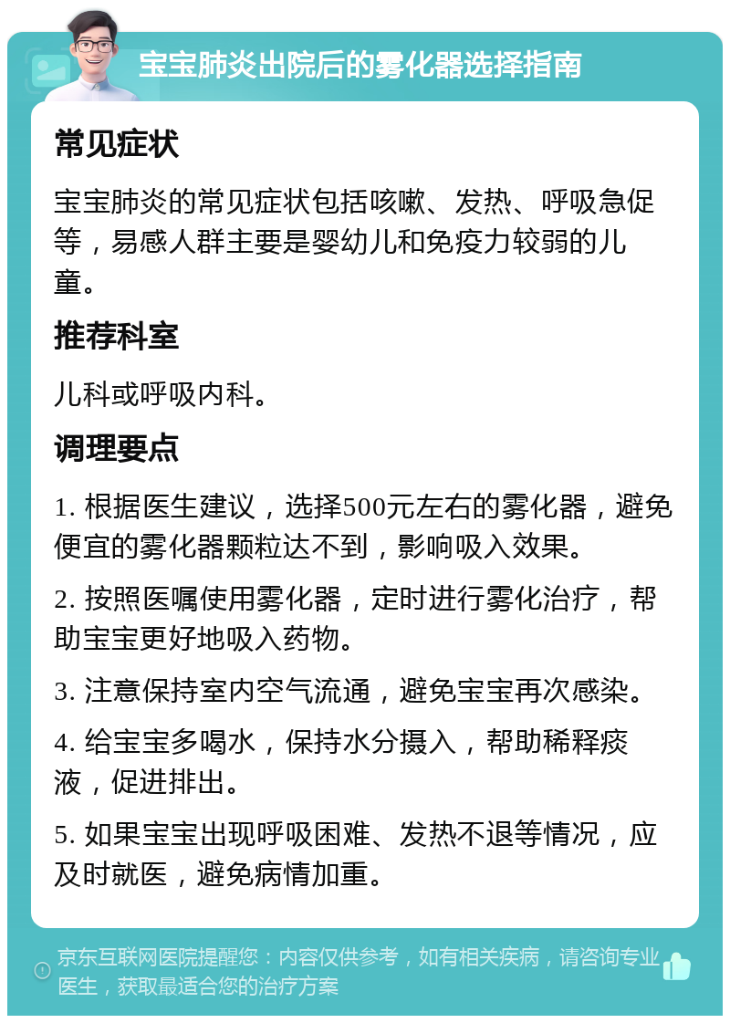 宝宝肺炎出院后的雾化器选择指南 常见症状 宝宝肺炎的常见症状包括咳嗽、发热、呼吸急促等，易感人群主要是婴幼儿和免疫力较弱的儿童。 推荐科室 儿科或呼吸内科。 调理要点 1. 根据医生建议，选择500元左右的雾化器，避免便宜的雾化器颗粒达不到，影响吸入效果。 2. 按照医嘱使用雾化器，定时进行雾化治疗，帮助宝宝更好地吸入药物。 3. 注意保持室内空气流通，避免宝宝再次感染。 4. 给宝宝多喝水，保持水分摄入，帮助稀释痰液，促进排出。 5. 如果宝宝出现呼吸困难、发热不退等情况，应及时就医，避免病情加重。