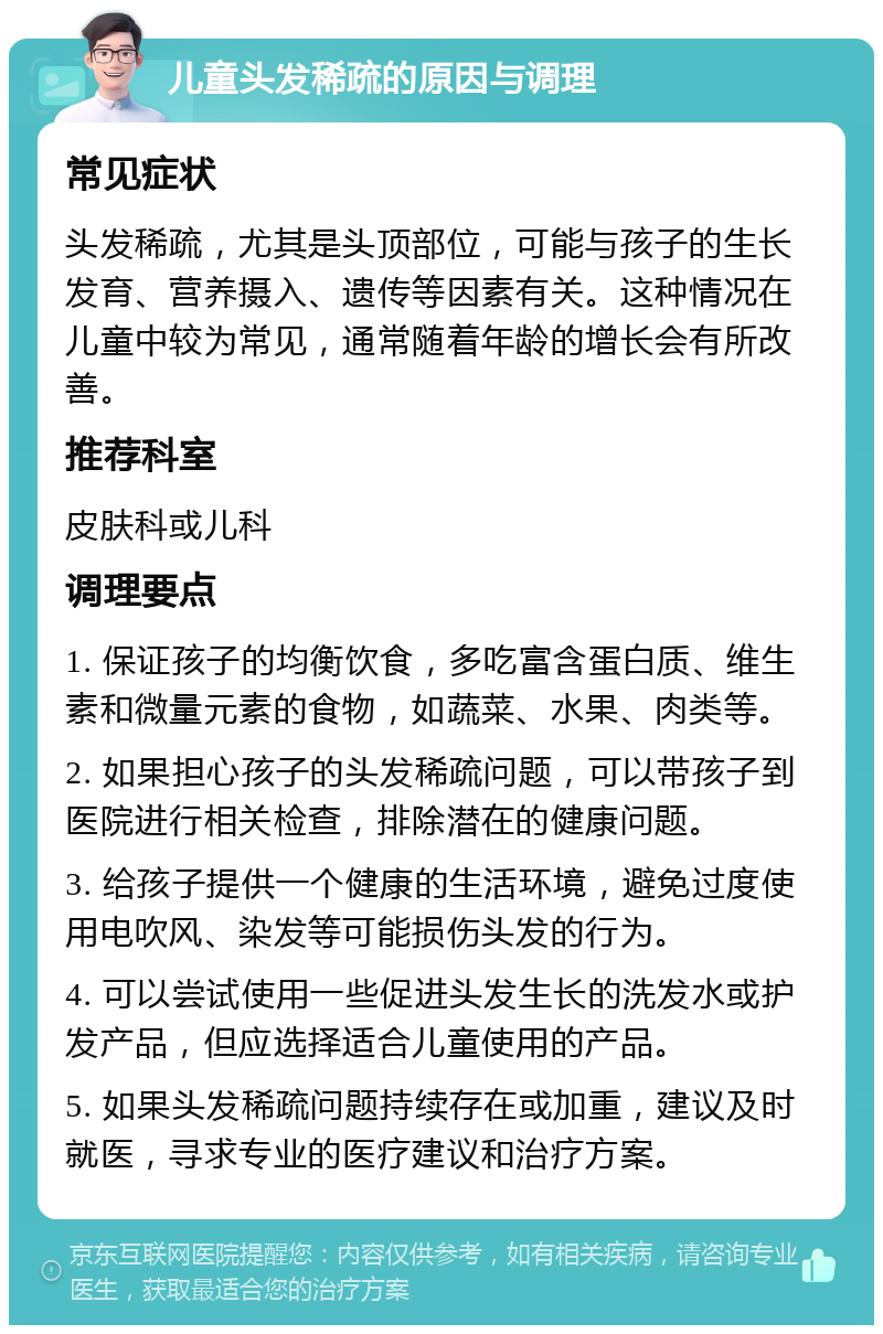 儿童头发稀疏的原因与调理 常见症状 头发稀疏，尤其是头顶部位，可能与孩子的生长发育、营养摄入、遗传等因素有关。这种情况在儿童中较为常见，通常随着年龄的增长会有所改善。 推荐科室 皮肤科或儿科 调理要点 1. 保证孩子的均衡饮食，多吃富含蛋白质、维生素和微量元素的食物，如蔬菜、水果、肉类等。 2. 如果担心孩子的头发稀疏问题，可以带孩子到医院进行相关检查，排除潜在的健康问题。 3. 给孩子提供一个健康的生活环境，避免过度使用电吹风、染发等可能损伤头发的行为。 4. 可以尝试使用一些促进头发生长的洗发水或护发产品，但应选择适合儿童使用的产品。 5. 如果头发稀疏问题持续存在或加重，建议及时就医，寻求专业的医疗建议和治疗方案。