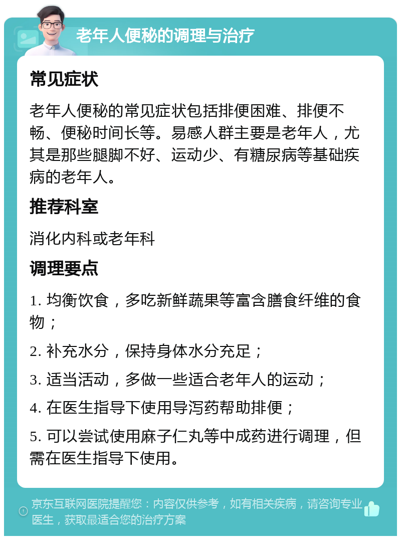 老年人便秘的调理与治疗 常见症状 老年人便秘的常见症状包括排便困难、排便不畅、便秘时间长等。易感人群主要是老年人，尤其是那些腿脚不好、运动少、有糖尿病等基础疾病的老年人。 推荐科室 消化内科或老年科 调理要点 1. 均衡饮食，多吃新鲜蔬果等富含膳食纤维的食物； 2. 补充水分，保持身体水分充足； 3. 适当活动，多做一些适合老年人的运动； 4. 在医生指导下使用导泻药帮助排便； 5. 可以尝试使用麻子仁丸等中成药进行调理，但需在医生指导下使用。