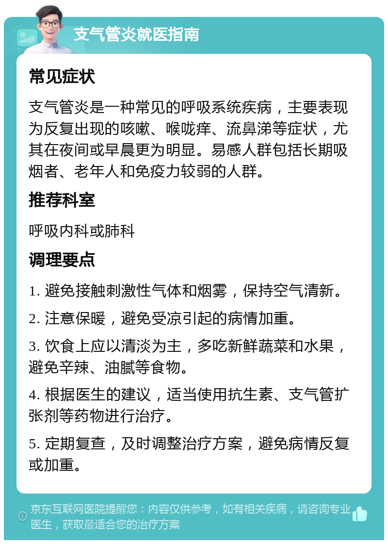 支气管炎就医指南 常见症状 支气管炎是一种常见的呼吸系统疾病，主要表现为反复出现的咳嗽、喉咙痒、流鼻涕等症状，尤其在夜间或早晨更为明显。易感人群包括长期吸烟者、老年人和免疫力较弱的人群。 推荐科室 呼吸内科或肺科 调理要点 1. 避免接触刺激性气体和烟雾，保持空气清新。 2. 注意保暖，避免受凉引起的病情加重。 3. 饮食上应以清淡为主，多吃新鲜蔬菜和水果，避免辛辣、油腻等食物。 4. 根据医生的建议，适当使用抗生素、支气管扩张剂等药物进行治疗。 5. 定期复查，及时调整治疗方案，避免病情反复或加重。