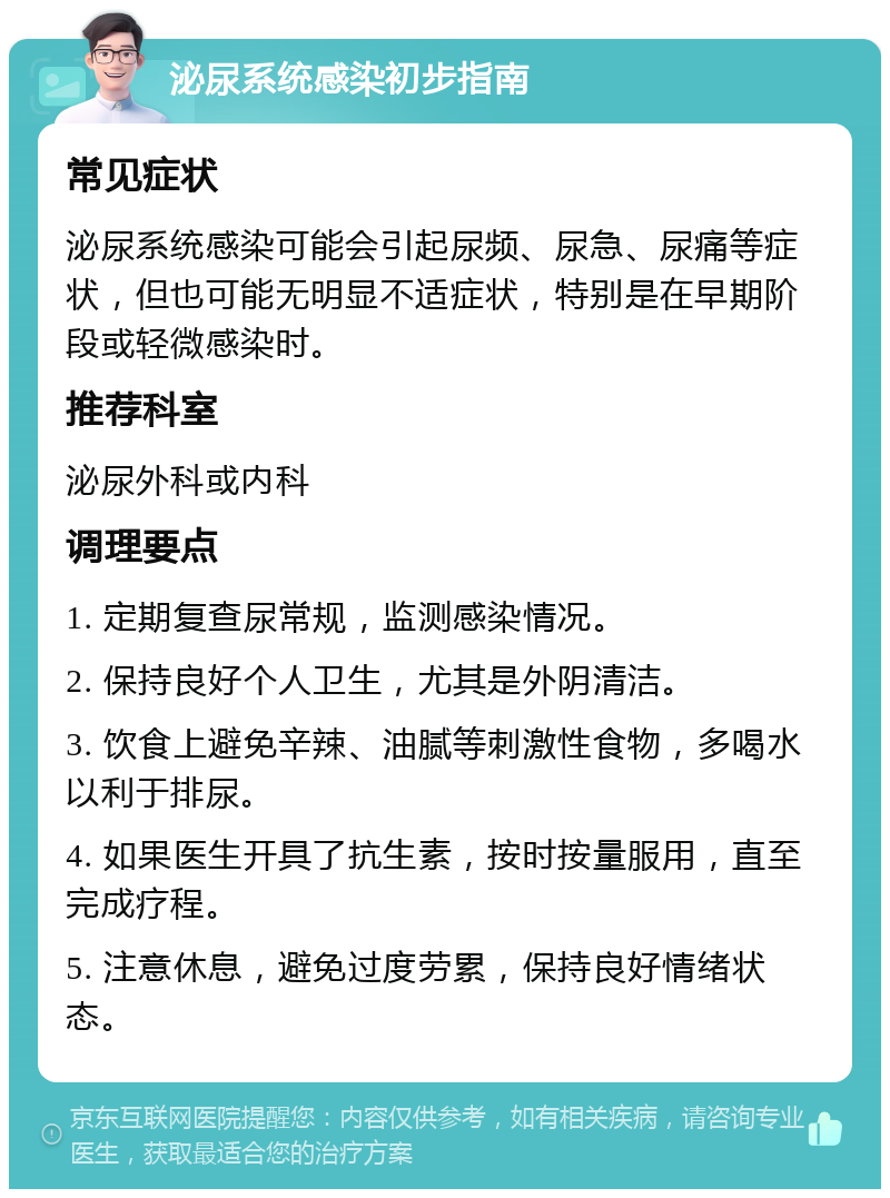 泌尿系统感染初步指南 常见症状 泌尿系统感染可能会引起尿频、尿急、尿痛等症状，但也可能无明显不适症状，特别是在早期阶段或轻微感染时。 推荐科室 泌尿外科或内科 调理要点 1. 定期复查尿常规，监测感染情况。 2. 保持良好个人卫生，尤其是外阴清洁。 3. 饮食上避免辛辣、油腻等刺激性食物，多喝水以利于排尿。 4. 如果医生开具了抗生素，按时按量服用，直至完成疗程。 5. 注意休息，避免过度劳累，保持良好情绪状态。