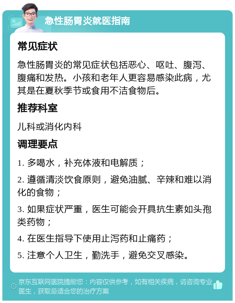 急性肠胃炎就医指南 常见症状 急性肠胃炎的常见症状包括恶心、呕吐、腹泻、腹痛和发热。小孩和老年人更容易感染此病，尤其是在夏秋季节或食用不洁食物后。 推荐科室 儿科或消化内科 调理要点 1. 多喝水，补充体液和电解质； 2. 遵循清淡饮食原则，避免油腻、辛辣和难以消化的食物； 3. 如果症状严重，医生可能会开具抗生素如头孢类药物； 4. 在医生指导下使用止泻药和止痛药； 5. 注意个人卫生，勤洗手，避免交叉感染。