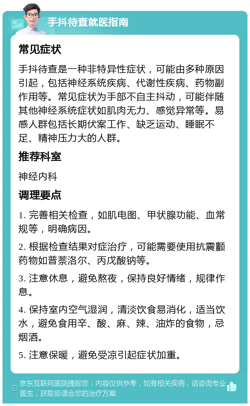 手抖待查就医指南 常见症状 手抖待查是一种非特异性症状，可能由多种原因引起，包括神经系统疾病、代谢性疾病、药物副作用等。常见症状为手部不自主抖动，可能伴随其他神经系统症状如肌肉无力、感觉异常等。易感人群包括长期伏案工作、缺乏运动、睡眠不足、精神压力大的人群。 推荐科室 神经内科 调理要点 1. 完善相关检查，如肌电图、甲状腺功能、血常规等，明确病因。 2. 根据检查结果对症治疗，可能需要使用抗震颤药物如普萘洛尔、丙戊酸钠等。 3. 注意休息，避免熬夜，保持良好情绪，规律作息。 4. 保持室内空气湿润，清淡饮食易消化，适当饮水，避免食用辛、酸、麻、辣、油炸的食物，忌烟酒。 5. 注意保暖，避免受凉引起症状加重。