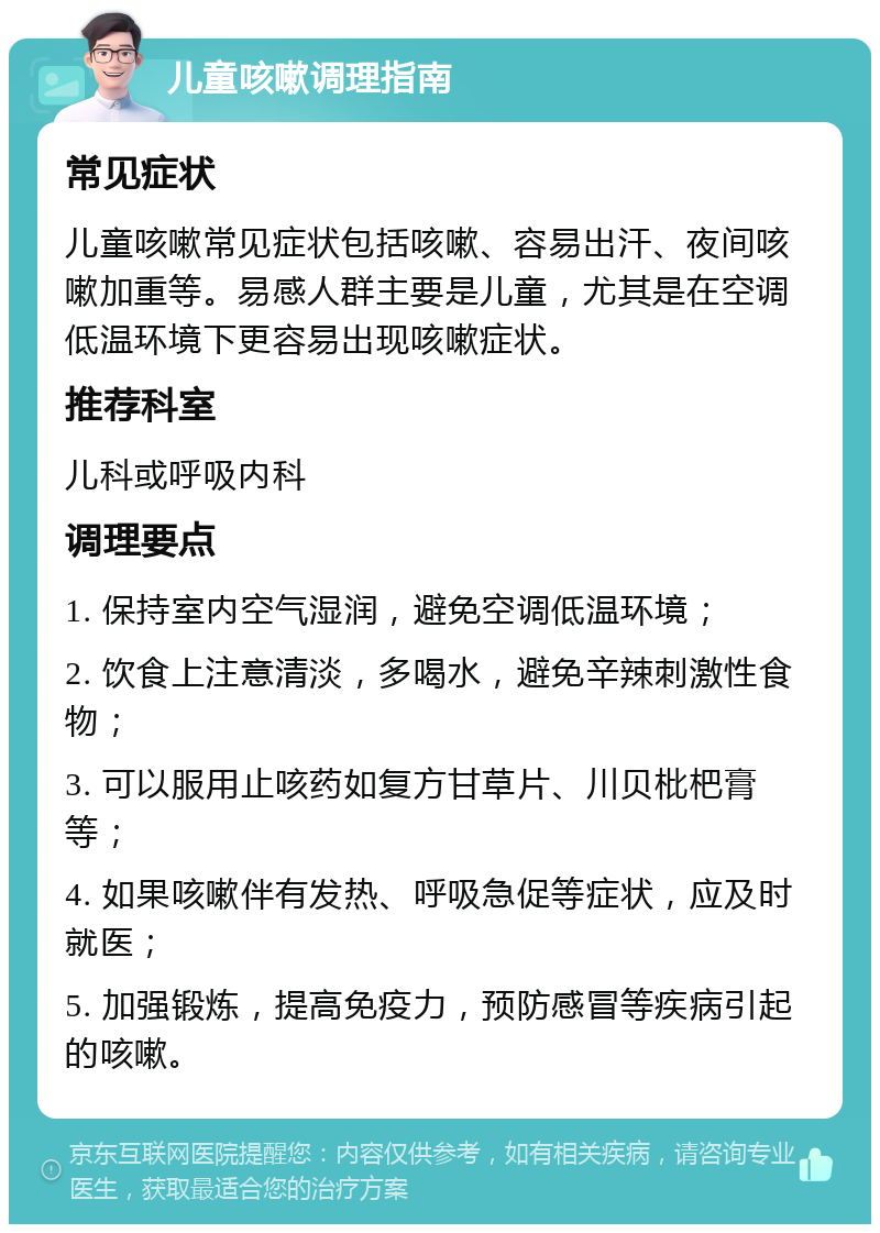 儿童咳嗽调理指南 常见症状 儿童咳嗽常见症状包括咳嗽、容易出汗、夜间咳嗽加重等。易感人群主要是儿童，尤其是在空调低温环境下更容易出现咳嗽症状。 推荐科室 儿科或呼吸内科 调理要点 1. 保持室内空气湿润，避免空调低温环境； 2. 饮食上注意清淡，多喝水，避免辛辣刺激性食物； 3. 可以服用止咳药如复方甘草片、川贝枇杷膏等； 4. 如果咳嗽伴有发热、呼吸急促等症状，应及时就医； 5. 加强锻炼，提高免疫力，预防感冒等疾病引起的咳嗽。