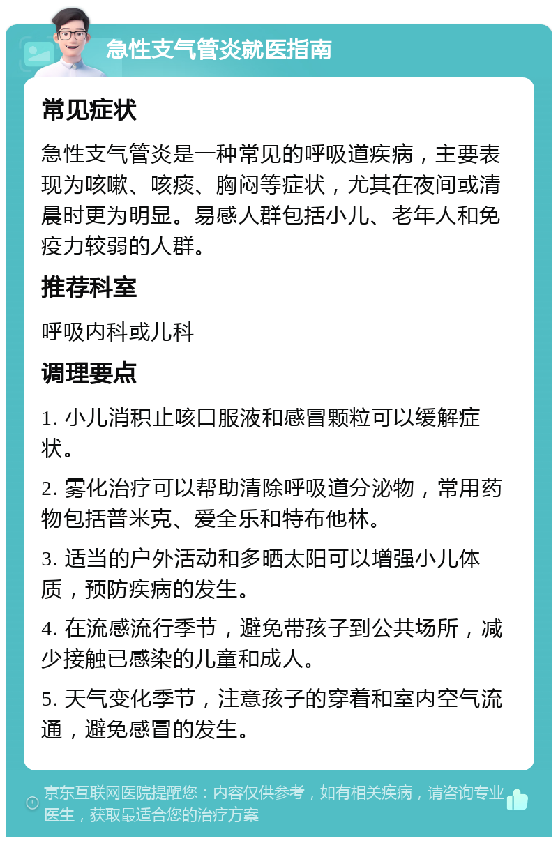 急性支气管炎就医指南 常见症状 急性支气管炎是一种常见的呼吸道疾病，主要表现为咳嗽、咳痰、胸闷等症状，尤其在夜间或清晨时更为明显。易感人群包括小儿、老年人和免疫力较弱的人群。 推荐科室 呼吸内科或儿科 调理要点 1. 小儿消积止咳口服液和感冒颗粒可以缓解症状。 2. 雾化治疗可以帮助清除呼吸道分泌物，常用药物包括普米克、爱全乐和特布他林。 3. 适当的户外活动和多晒太阳可以增强小儿体质，预防疾病的发生。 4. 在流感流行季节，避免带孩子到公共场所，减少接触已感染的儿童和成人。 5. 天气变化季节，注意孩子的穿着和室内空气流通，避免感冒的发生。