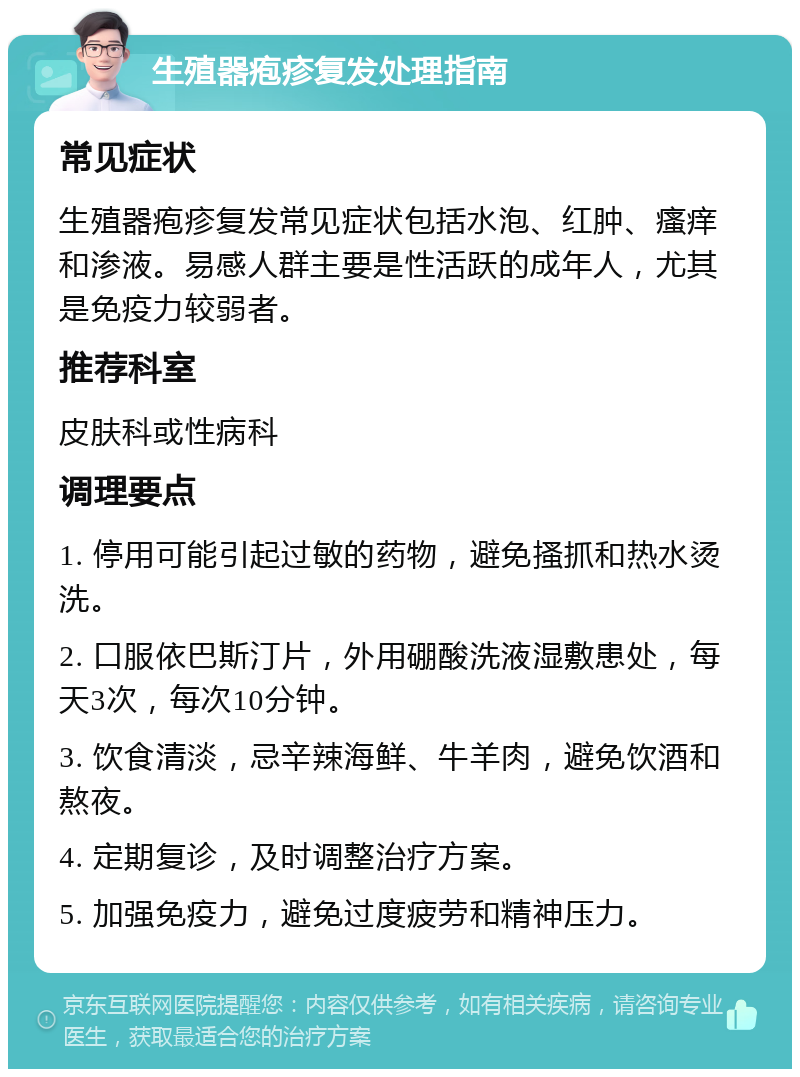 生殖器疱疹复发处理指南 常见症状 生殖器疱疹复发常见症状包括水泡、红肿、瘙痒和渗液。易感人群主要是性活跃的成年人，尤其是免疫力较弱者。 推荐科室 皮肤科或性病科 调理要点 1. 停用可能引起过敏的药物，避免搔抓和热水烫洗。 2. 口服依巴斯汀片，外用硼酸洗液湿敷患处，每天3次，每次10分钟。 3. 饮食清淡，忌辛辣海鲜、牛羊肉，避免饮酒和熬夜。 4. 定期复诊，及时调整治疗方案。 5. 加强免疫力，避免过度疲劳和精神压力。