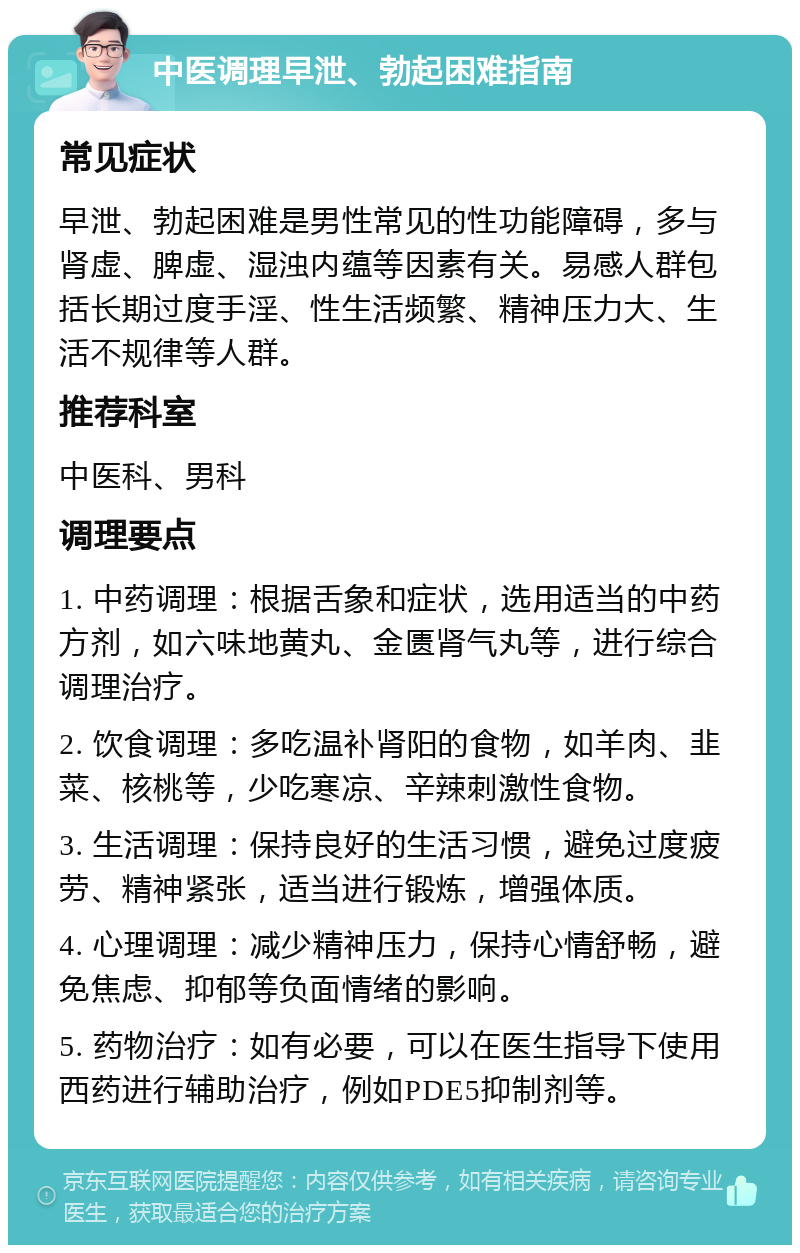 中医调理早泄、勃起困难指南 常见症状 早泄、勃起困难是男性常见的性功能障碍，多与肾虚、脾虚、湿浊内蕴等因素有关。易感人群包括长期过度手淫、性生活频繁、精神压力大、生活不规律等人群。 推荐科室 中医科、男科 调理要点 1. 中药调理：根据舌象和症状，选用适当的中药方剂，如六味地黄丸、金匮肾气丸等，进行综合调理治疗。 2. 饮食调理：多吃温补肾阳的食物，如羊肉、韭菜、核桃等，少吃寒凉、辛辣刺激性食物。 3. 生活调理：保持良好的生活习惯，避免过度疲劳、精神紧张，适当进行锻炼，增强体质。 4. 心理调理：减少精神压力，保持心情舒畅，避免焦虑、抑郁等负面情绪的影响。 5. 药物治疗：如有必要，可以在医生指导下使用西药进行辅助治疗，例如PDE5抑制剂等。