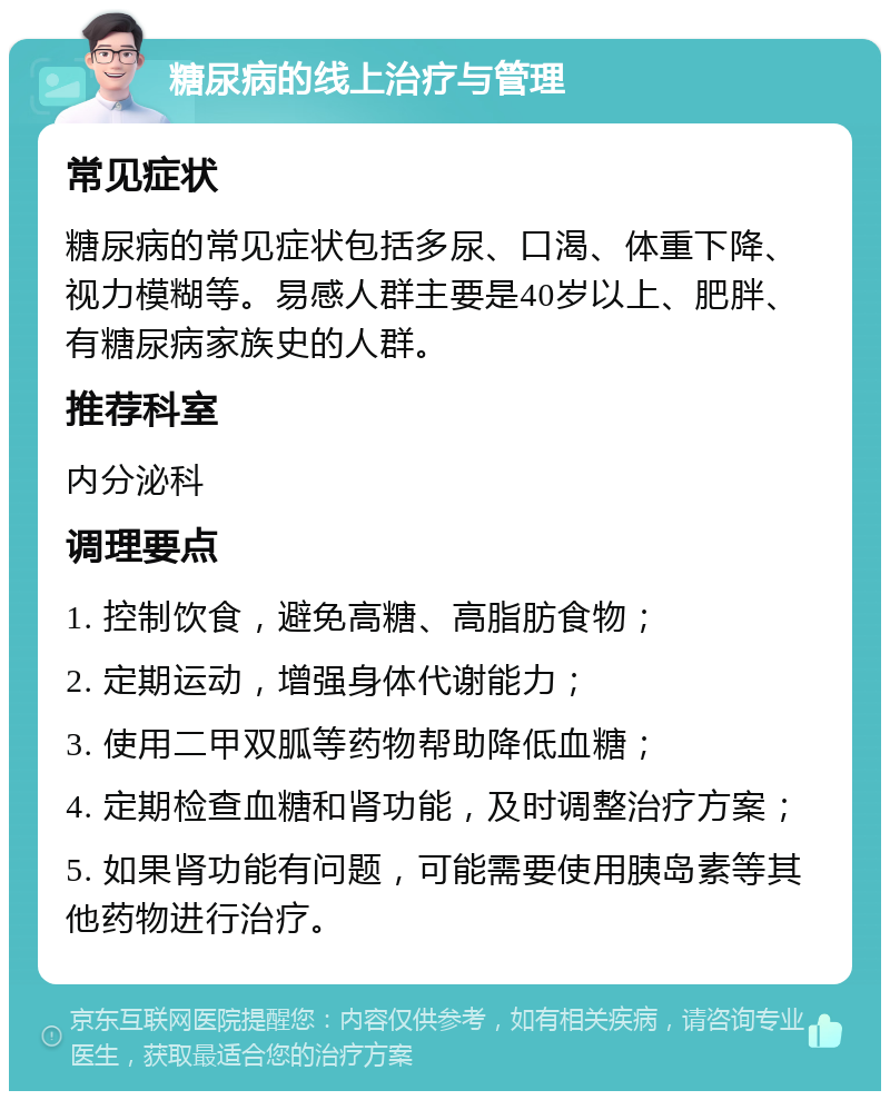 糖尿病的线上治疗与管理 常见症状 糖尿病的常见症状包括多尿、口渴、体重下降、视力模糊等。易感人群主要是40岁以上、肥胖、有糖尿病家族史的人群。 推荐科室 内分泌科 调理要点 1. 控制饮食，避免高糖、高脂肪食物； 2. 定期运动，增强身体代谢能力； 3. 使用二甲双胍等药物帮助降低血糖； 4. 定期检查血糖和肾功能，及时调整治疗方案； 5. 如果肾功能有问题，可能需要使用胰岛素等其他药物进行治疗。