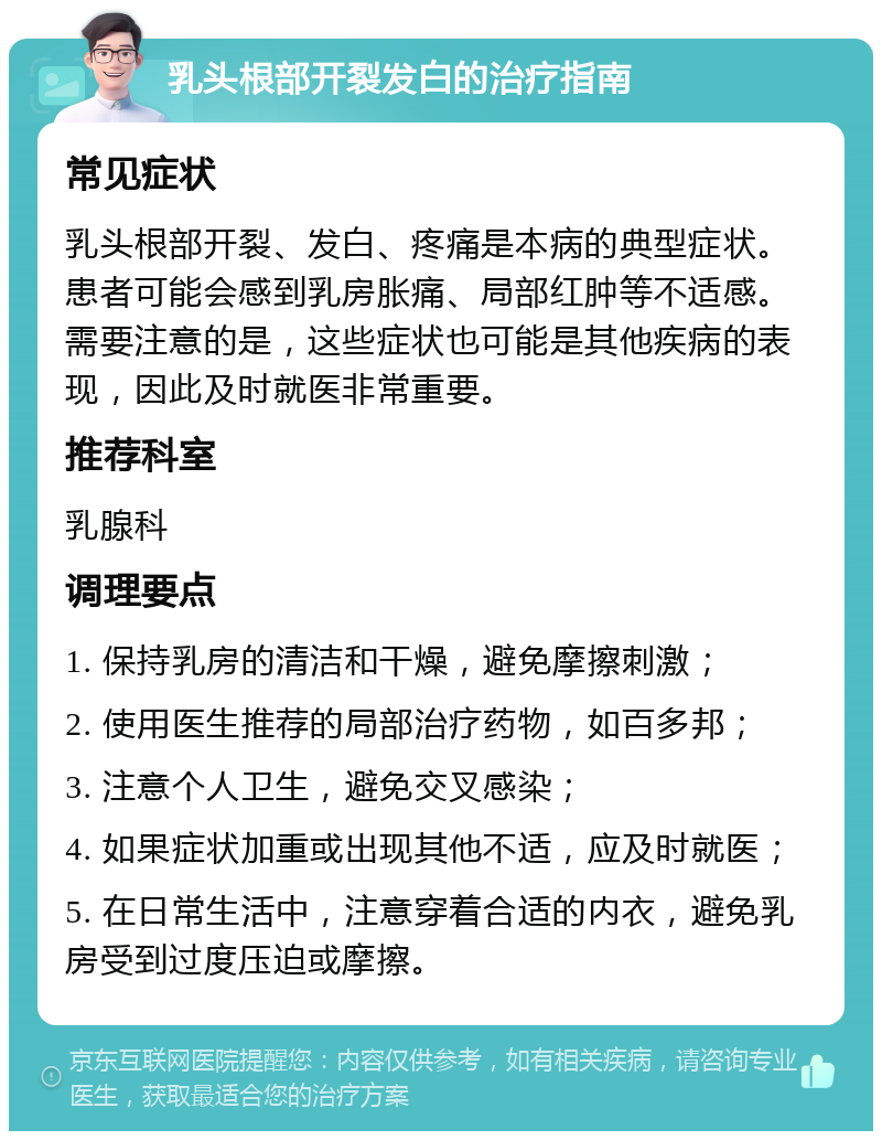 乳头根部开裂发白的治疗指南 常见症状 乳头根部开裂、发白、疼痛是本病的典型症状。患者可能会感到乳房胀痛、局部红肿等不适感。需要注意的是，这些症状也可能是其他疾病的表现，因此及时就医非常重要。 推荐科室 乳腺科 调理要点 1. 保持乳房的清洁和干燥，避免摩擦刺激； 2. 使用医生推荐的局部治疗药物，如百多邦； 3. 注意个人卫生，避免交叉感染； 4. 如果症状加重或出现其他不适，应及时就医； 5. 在日常生活中，注意穿着合适的内衣，避免乳房受到过度压迫或摩擦。