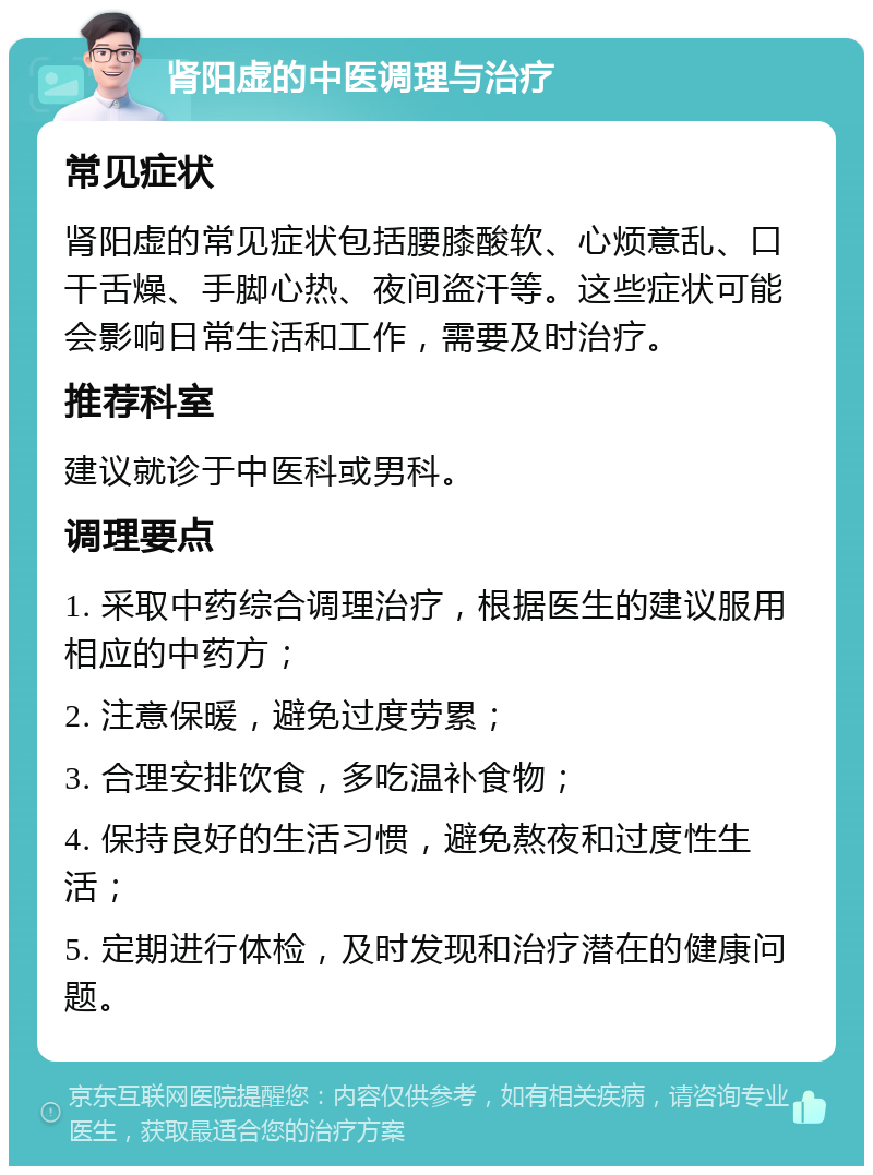 肾阳虚的中医调理与治疗 常见症状 肾阳虚的常见症状包括腰膝酸软、心烦意乱、口干舌燥、手脚心热、夜间盗汗等。这些症状可能会影响日常生活和工作，需要及时治疗。 推荐科室 建议就诊于中医科或男科。 调理要点 1. 采取中药综合调理治疗，根据医生的建议服用相应的中药方； 2. 注意保暖，避免过度劳累； 3. 合理安排饮食，多吃温补食物； 4. 保持良好的生活习惯，避免熬夜和过度性生活； 5. 定期进行体检，及时发现和治疗潜在的健康问题。