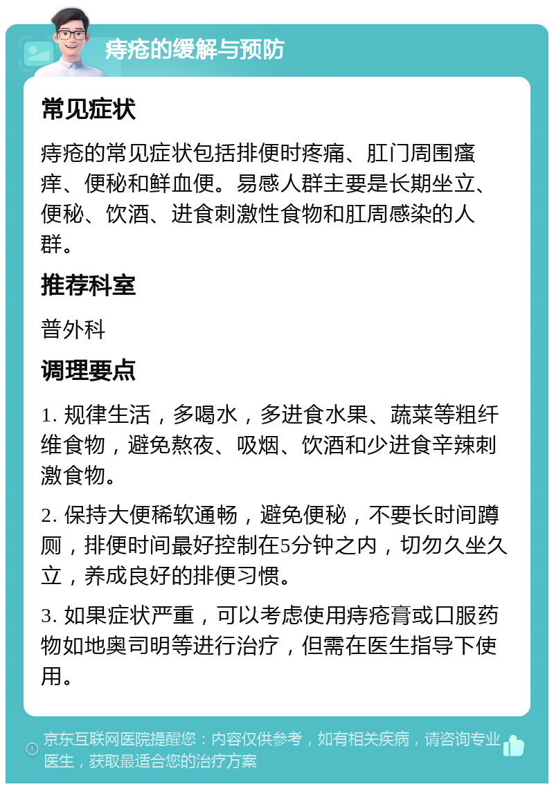 痔疮的缓解与预防 常见症状 痔疮的常见症状包括排便时疼痛、肛门周围瘙痒、便秘和鲜血便。易感人群主要是长期坐立、便秘、饮酒、进食刺激性食物和肛周感染的人群。 推荐科室 普外科 调理要点 1. 规律生活，多喝水，多进食水果、蔬菜等粗纤维食物，避免熬夜、吸烟、饮酒和少进食辛辣刺激食物。 2. 保持大便稀软通畅，避免便秘，不要长时间蹲厕，排便时间最好控制在5分钟之内，切勿久坐久立，养成良好的排便习惯。 3. 如果症状严重，可以考虑使用痔疮膏或口服药物如地奥司明等进行治疗，但需在医生指导下使用。