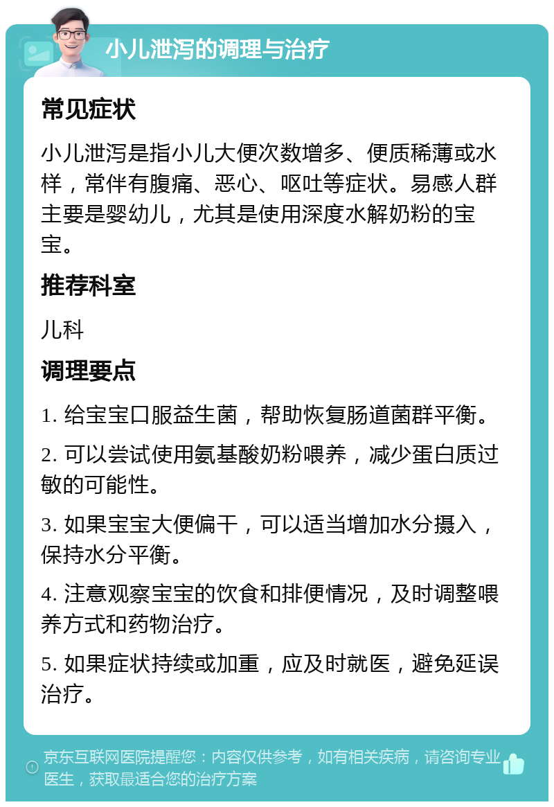 小儿泄泻的调理与治疗 常见症状 小儿泄泻是指小儿大便次数增多、便质稀薄或水样，常伴有腹痛、恶心、呕吐等症状。易感人群主要是婴幼儿，尤其是使用深度水解奶粉的宝宝。 推荐科室 儿科 调理要点 1. 给宝宝口服益生菌，帮助恢复肠道菌群平衡。 2. 可以尝试使用氨基酸奶粉喂养，减少蛋白质过敏的可能性。 3. 如果宝宝大便偏干，可以适当增加水分摄入，保持水分平衡。 4. 注意观察宝宝的饮食和排便情况，及时调整喂养方式和药物治疗。 5. 如果症状持续或加重，应及时就医，避免延误治疗。