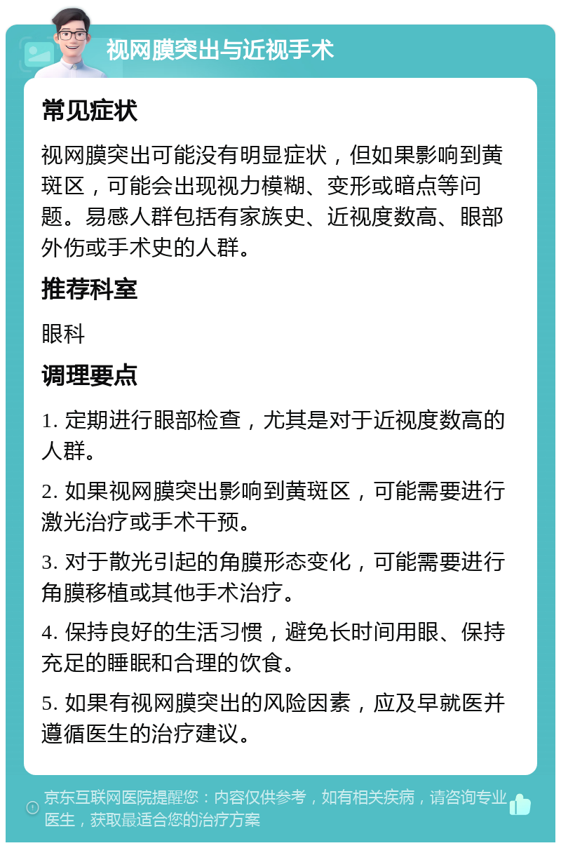 视网膜突出与近视手术 常见症状 视网膜突出可能没有明显症状，但如果影响到黄斑区，可能会出现视力模糊、变形或暗点等问题。易感人群包括有家族史、近视度数高、眼部外伤或手术史的人群。 推荐科室 眼科 调理要点 1. 定期进行眼部检查，尤其是对于近视度数高的人群。 2. 如果视网膜突出影响到黄斑区，可能需要进行激光治疗或手术干预。 3. 对于散光引起的角膜形态变化，可能需要进行角膜移植或其他手术治疗。 4. 保持良好的生活习惯，避免长时间用眼、保持充足的睡眠和合理的饮食。 5. 如果有视网膜突出的风险因素，应及早就医并遵循医生的治疗建议。