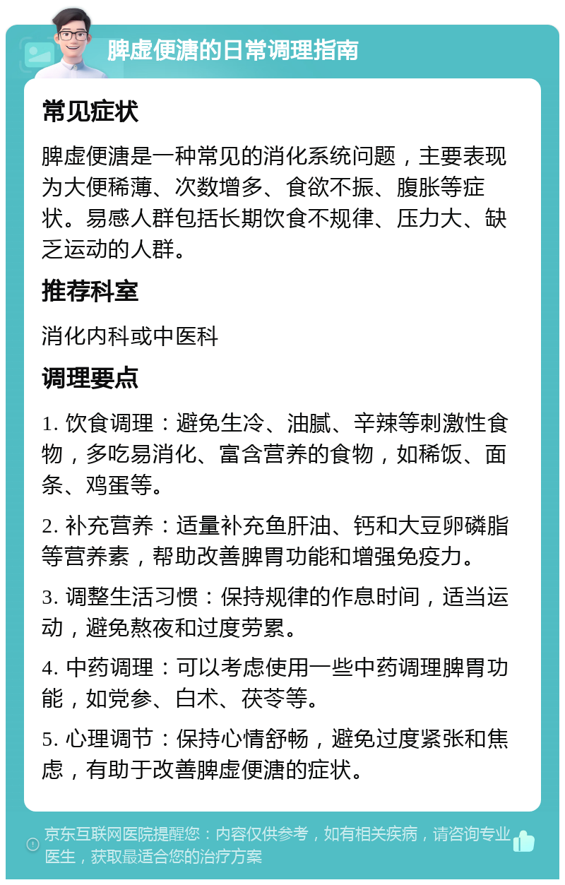 脾虚便溏的日常调理指南 常见症状 脾虚便溏是一种常见的消化系统问题，主要表现为大便稀薄、次数增多、食欲不振、腹胀等症状。易感人群包括长期饮食不规律、压力大、缺乏运动的人群。 推荐科室 消化内科或中医科 调理要点 1. 饮食调理：避免生冷、油腻、辛辣等刺激性食物，多吃易消化、富含营养的食物，如稀饭、面条、鸡蛋等。 2. 补充营养：适量补充鱼肝油、钙和大豆卵磷脂等营养素，帮助改善脾胃功能和增强免疫力。 3. 调整生活习惯：保持规律的作息时间，适当运动，避免熬夜和过度劳累。 4. 中药调理：可以考虑使用一些中药调理脾胃功能，如党参、白术、茯苓等。 5. 心理调节：保持心情舒畅，避免过度紧张和焦虑，有助于改善脾虚便溏的症状。