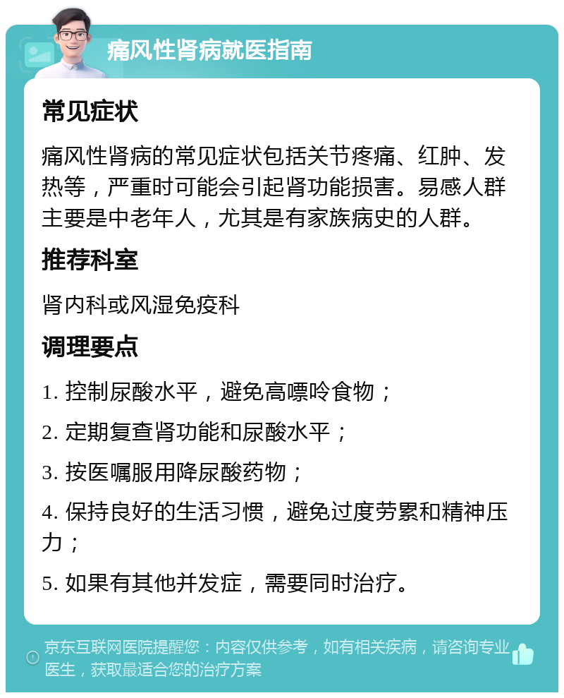 痛风性肾病就医指南 常见症状 痛风性肾病的常见症状包括关节疼痛、红肿、发热等，严重时可能会引起肾功能损害。易感人群主要是中老年人，尤其是有家族病史的人群。 推荐科室 肾内科或风湿免疫科 调理要点 1. 控制尿酸水平，避免高嘌呤食物； 2. 定期复查肾功能和尿酸水平； 3. 按医嘱服用降尿酸药物； 4. 保持良好的生活习惯，避免过度劳累和精神压力； 5. 如果有其他并发症，需要同时治疗。