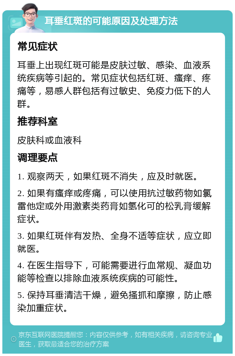 耳垂红斑的可能原因及处理方法 常见症状 耳垂上出现红斑可能是皮肤过敏、感染、血液系统疾病等引起的。常见症状包括红斑、瘙痒、疼痛等，易感人群包括有过敏史、免疫力低下的人群。 推荐科室 皮肤科或血液科 调理要点 1. 观察两天，如果红斑不消失，应及时就医。 2. 如果有瘙痒或疼痛，可以使用抗过敏药物如氯雷他定或外用激素类药膏如氢化可的松乳膏缓解症状。 3. 如果红斑伴有发热、全身不适等症状，应立即就医。 4. 在医生指导下，可能需要进行血常规、凝血功能等检查以排除血液系统疾病的可能性。 5. 保持耳垂清洁干燥，避免搔抓和摩擦，防止感染加重症状。