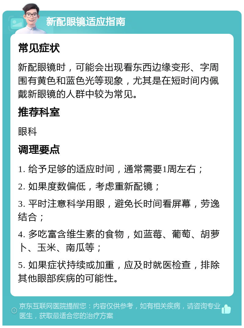 新配眼镜适应指南 常见症状 新配眼镜时，可能会出现看东西边缘变形、字周围有黄色和蓝色光等现象，尤其是在短时间内佩戴新眼镜的人群中较为常见。 推荐科室 眼科 调理要点 1. 给予足够的适应时间，通常需要1周左右； 2. 如果度数偏低，考虑重新配镜； 3. 平时注意科学用眼，避免长时间看屏幕，劳逸结合； 4. 多吃富含维生素的食物，如蓝莓、葡萄、胡萝卜、玉米、南瓜等； 5. 如果症状持续或加重，应及时就医检查，排除其他眼部疾病的可能性。