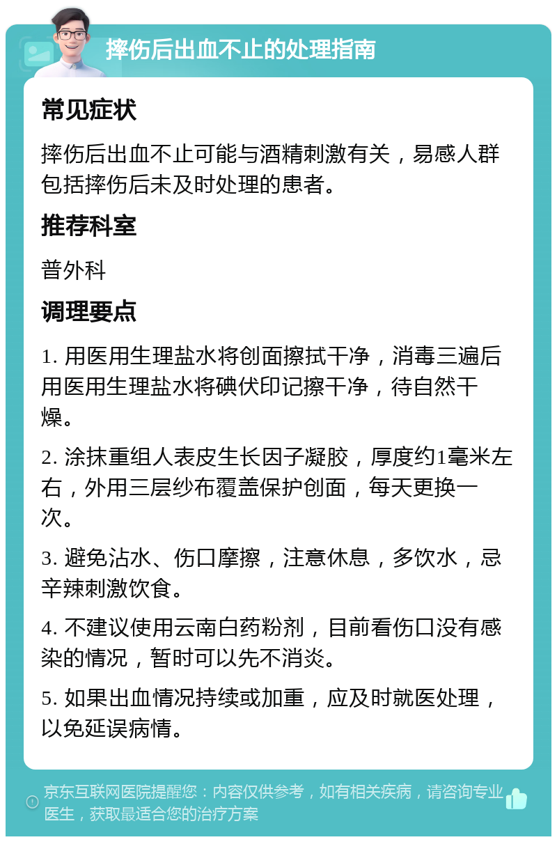 摔伤后出血不止的处理指南 常见症状 摔伤后出血不止可能与酒精刺激有关，易感人群包括摔伤后未及时处理的患者。 推荐科室 普外科 调理要点 1. 用医用生理盐水将创面擦拭干净，消毒三遍后用医用生理盐水将碘伏印记擦干净，待自然干燥。 2. 涂抹重组人表皮生长因子凝胶，厚度约1毫米左右，外用三层纱布覆盖保护创面，每天更换一次。 3. 避免沾水、伤口摩擦，注意休息，多饮水，忌辛辣刺激饮食。 4. 不建议使用云南白药粉剂，目前看伤口没有感染的情况，暂时可以先不消炎。 5. 如果出血情况持续或加重，应及时就医处理，以免延误病情。