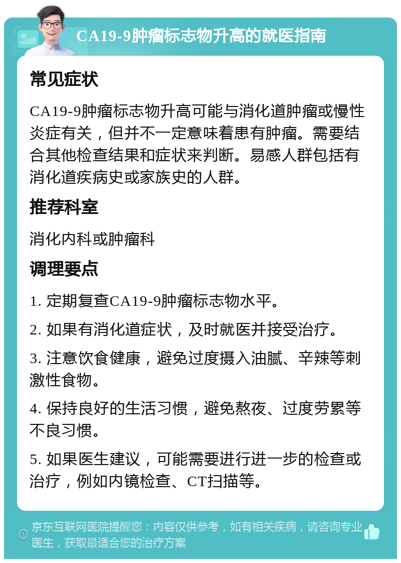 CA19-9肿瘤标志物升高的就医指南 常见症状 CA19-9肿瘤标志物升高可能与消化道肿瘤或慢性炎症有关，但并不一定意味着患有肿瘤。需要结合其他检查结果和症状来判断。易感人群包括有消化道疾病史或家族史的人群。 推荐科室 消化内科或肿瘤科 调理要点 1. 定期复查CA19-9肿瘤标志物水平。 2. 如果有消化道症状，及时就医并接受治疗。 3. 注意饮食健康，避免过度摄入油腻、辛辣等刺激性食物。 4. 保持良好的生活习惯，避免熬夜、过度劳累等不良习惯。 5. 如果医生建议，可能需要进行进一步的检查或治疗，例如内镜检查、CT扫描等。