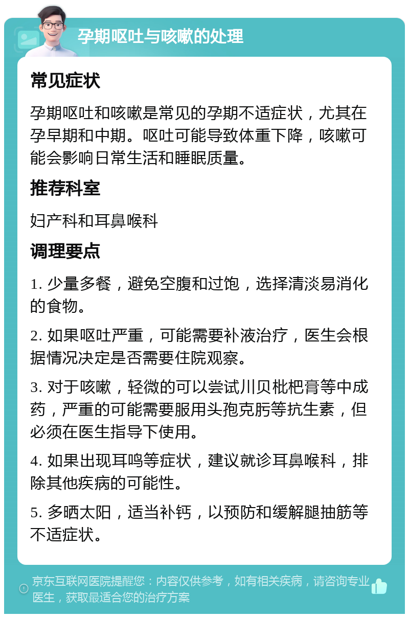 孕期呕吐与咳嗽的处理 常见症状 孕期呕吐和咳嗽是常见的孕期不适症状，尤其在孕早期和中期。呕吐可能导致体重下降，咳嗽可能会影响日常生活和睡眠质量。 推荐科室 妇产科和耳鼻喉科 调理要点 1. 少量多餐，避免空腹和过饱，选择清淡易消化的食物。 2. 如果呕吐严重，可能需要补液治疗，医生会根据情况决定是否需要住院观察。 3. 对于咳嗽，轻微的可以尝试川贝枇杷膏等中成药，严重的可能需要服用头孢克肟等抗生素，但必须在医生指导下使用。 4. 如果出现耳鸣等症状，建议就诊耳鼻喉科，排除其他疾病的可能性。 5. 多晒太阳，适当补钙，以预防和缓解腿抽筋等不适症状。