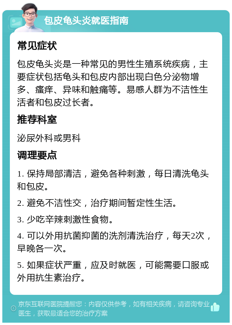 包皮龟头炎就医指南 常见症状 包皮龟头炎是一种常见的男性生殖系统疾病，主要症状包括龟头和包皮内部出现白色分泌物增多、瘙痒、异味和触痛等。易感人群为不洁性生活者和包皮过长者。 推荐科室 泌尿外科或男科 调理要点 1. 保持局部清洁，避免各种刺激，每日清洗龟头和包皮。 2. 避免不洁性交，治疗期间暂定性生活。 3. 少吃辛辣刺激性食物。 4. 可以外用抗菌抑菌的洗剂清洗治疗，每天2次，早晚各一次。 5. 如果症状严重，应及时就医，可能需要口服或外用抗生素治疗。