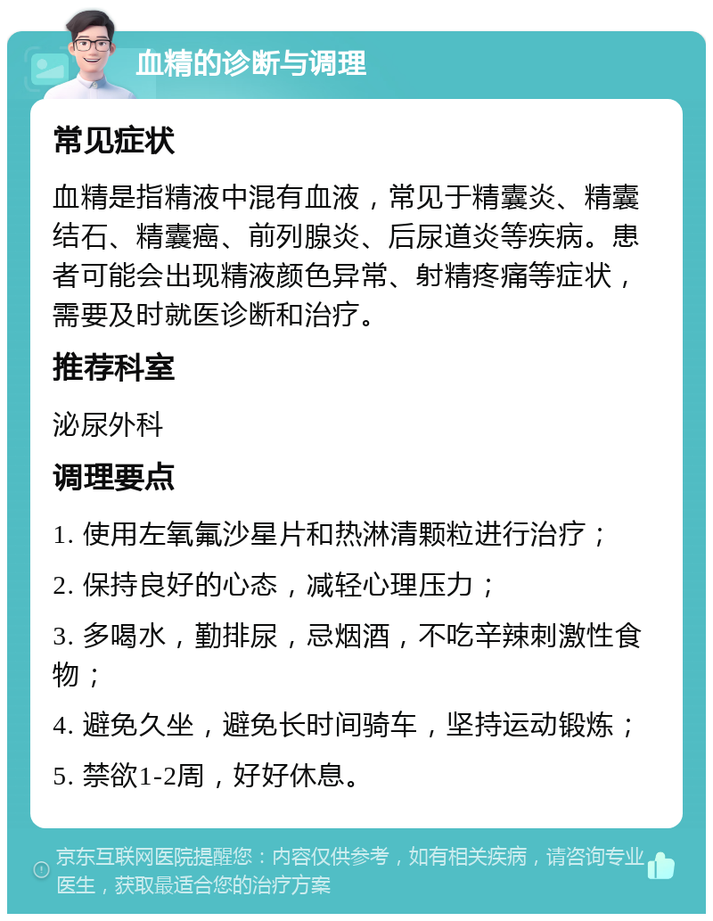 血精的诊断与调理 常见症状 血精是指精液中混有血液，常见于精囊炎、精囊结石、精囊癌、前列腺炎、后尿道炎等疾病。患者可能会出现精液颜色异常、射精疼痛等症状，需要及时就医诊断和治疗。 推荐科室 泌尿外科 调理要点 1. 使用左氧氟沙星片和热淋清颗粒进行治疗； 2. 保持良好的心态，减轻心理压力； 3. 多喝水，勤排尿，忌烟酒，不吃辛辣刺激性食物； 4. 避免久坐，避免长时间骑车，坚持运动锻炼； 5. 禁欲1-2周，好好休息。