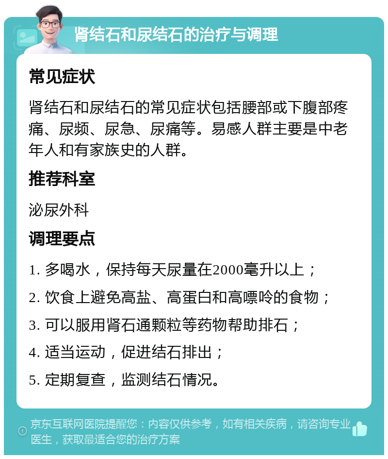 肾结石和尿结石的治疗与调理 常见症状 肾结石和尿结石的常见症状包括腰部或下腹部疼痛、尿频、尿急、尿痛等。易感人群主要是中老年人和有家族史的人群。 推荐科室 泌尿外科 调理要点 1. 多喝水，保持每天尿量在2000毫升以上； 2. 饮食上避免高盐、高蛋白和高嘌呤的食物； 3. 可以服用肾石通颗粒等药物帮助排石； 4. 适当运动，促进结石排出； 5. 定期复查，监测结石情况。