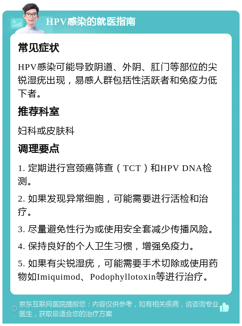 HPV感染的就医指南 常见症状 HPV感染可能导致阴道、外阴、肛门等部位的尖锐湿疣出现，易感人群包括性活跃者和免疫力低下者。 推荐科室 妇科或皮肤科 调理要点 1. 定期进行宫颈癌筛查（TCT）和HPV DNA检测。 2. 如果发现异常细胞，可能需要进行活检和治疗。 3. 尽量避免性行为或使用安全套减少传播风险。 4. 保持良好的个人卫生习惯，增强免疫力。 5. 如果有尖锐湿疣，可能需要手术切除或使用药物如Imiquimod、Podophyllotoxin等进行治疗。