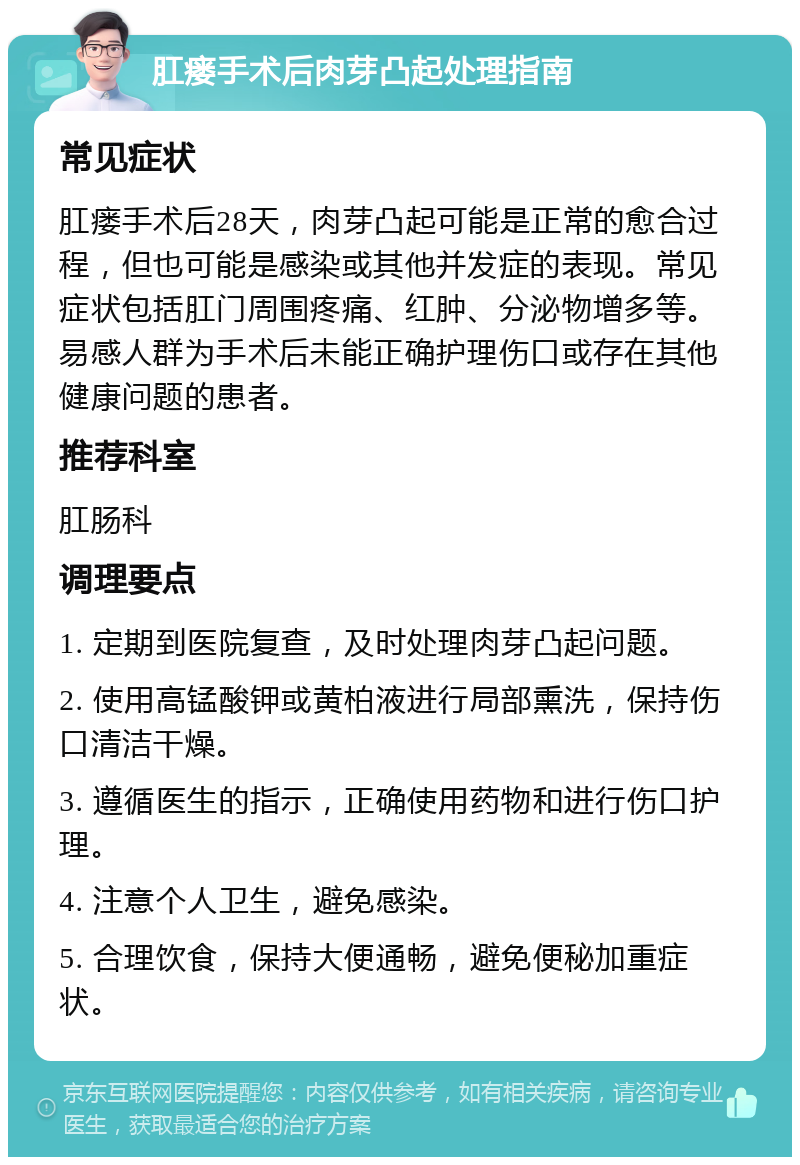 肛瘘手术后肉芽凸起处理指南 常见症状 肛瘘手术后28天，肉芽凸起可能是正常的愈合过程，但也可能是感染或其他并发症的表现。常见症状包括肛门周围疼痛、红肿、分泌物增多等。易感人群为手术后未能正确护理伤口或存在其他健康问题的患者。 推荐科室 肛肠科 调理要点 1. 定期到医院复查，及时处理肉芽凸起问题。 2. 使用高锰酸钾或黄柏液进行局部熏洗，保持伤口清洁干燥。 3. 遵循医生的指示，正确使用药物和进行伤口护理。 4. 注意个人卫生，避免感染。 5. 合理饮食，保持大便通畅，避免便秘加重症状。