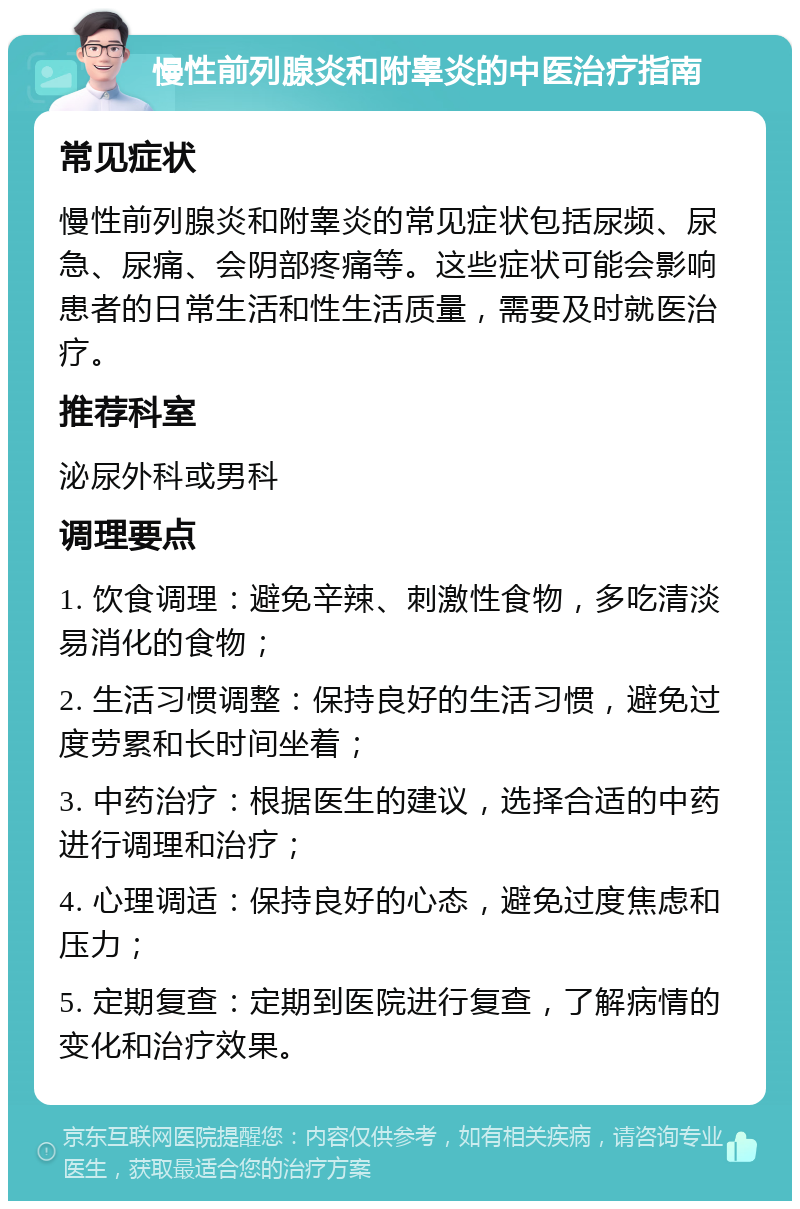 慢性前列腺炎和附睾炎的中医治疗指南 常见症状 慢性前列腺炎和附睾炎的常见症状包括尿频、尿急、尿痛、会阴部疼痛等。这些症状可能会影响患者的日常生活和性生活质量，需要及时就医治疗。 推荐科室 泌尿外科或男科 调理要点 1. 饮食调理：避免辛辣、刺激性食物，多吃清淡易消化的食物； 2. 生活习惯调整：保持良好的生活习惯，避免过度劳累和长时间坐着； 3. 中药治疗：根据医生的建议，选择合适的中药进行调理和治疗； 4. 心理调适：保持良好的心态，避免过度焦虑和压力； 5. 定期复查：定期到医院进行复查，了解病情的变化和治疗效果。